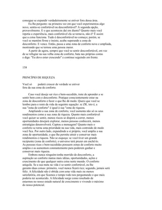 consegue se expandir verdadeiramente se estiver fora dessa área.
Eu lhe pergunto: na primeira vez em que você experimentou algo
novo, sentiu­se confortável ou desconfortável? A segunda opção,
provavelmente. E o que aconteceu daí em diante? Quanto mais você
repetia a experiência, mais confortável ela se tornava, não é? É assim
que a coisa funciona. Tudo é desconfortável no começo; porém, se
você se mantém firme e insiste, acaba superando a zona de
desconforto. E vence. Então, passa a uma zona de conforto nova e ampliada,
mostrando que se tornou uma pessoa maior.
A partir de agora, sempre que você se sentir desconfortável, em vez
de se refugiar na sua velha zona de conforto, bata nas próprias costas
e diga: "Eu devo estar crescendo" e continue seguindo em frente.
158
PRINCÍPIO DE RIQUEZA
Você só poderá crescer de verdade se estiver
fora da sua zona de conforto.
Caso você deseje ser rico e bem­sucedido, trate de aprender a se
sentir bem com o desconforto. Pratique conscientemente estar na
zona de desconforto e fazer o que lhe dá medo. Quero que você se
lembre para o resto da vida da seguinte equação: zc ZR, isto é, a
sua "zona de conforto" é igual à sua "zona de riqueza.
Ampliando a sua zona de conforto, você aumenta não só os seus
rendimentos como a sua zona de riqueza. Quanto mais confortável
você quiser se sentir, menos riscos se disporá a correr, menos
oportunidades desejará explorar, menos pessoas conhecerá, menos
estratégias desenvolverá. Captou a mensagem? Quanto mais o
conforto se torna uma prioridade na sua vida, mais contraído de medo
você fica. Por outro lado, expandindo a si próprio, você amplia a sua
zona de oportunidade, o que lhe permite atrair e conservar mais
rendimentos e riqueza. Não se esqueça: se você tiver um grande
recipiente (zona de conforto), o universo terá prazer em enchê­lo.
As pessoas ricas e bem­sucedidas possuem zonas de conforto muito
amplas e as aumentam constantemente para poderem ganhar e
conservar mais riqueza.
Embora nunca ninguém tenha morrido de desconforto, a
aspiração ao conforto matou mais idéias, oportunidades, ações e
crescimento do que qualquer outra coisa neste mundo. O conforto
aniquila. Se a sua meta na vida é se sentir confortável, eu lhe
garanto duas coisas: primeiro, você nunca ficará rico; segundo, jamais será
feliz. A felicidade não é obtida com uma vida mais ou menos
satisfatória, em que ficamos o tempo todo nos perguntando o que mais
poderia ter acontecido. A felicidade surge como resultado de
estarmos no nosso estado natural de crescimento e vivendo o máximo
do nosso potencial.
 