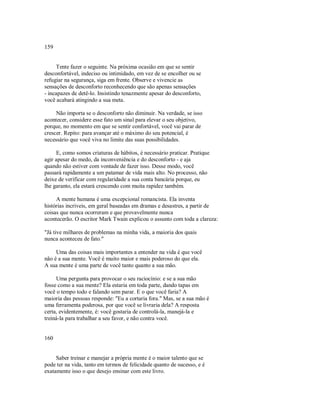 159
Tente fazer o seguinte. Na próxima ocasião em que se sentir
desconfortável, indeciso ou intimidado, em vez de se encolher ou se
refugiar na segurança, siga em frente. Observe e vivencie as
sensações de desconforto reconhecendo que são apenas sensações
­ incapazes de detê­lo. Insistindo tenazmente apesar do desconforto,
você acabará atingindo a sua meta.
Não importa se o desconforto não diminuir. Na verdade, se isso
acontecer, considere esse fato um sinal para elevar o seu objetivo,
porque, no momento em que se sentir confortável, você vai parar de
crescer. Repito: para avançar até o máximo do seu potencial, é
necessário que você viva no limite das suas possibilidades.
E, como somos criaturas de hábitos, é necessário praticar. Pratique
agir apesar do medo, da inconveniência e do desconforto ­ e aja
quando não estiver com vontade de fazer isso. Desse modo, você
passará rapidamente a um patamar de vida mais alto. No processo, não
deixe de verificar com regularidade a sua conta bancária porque, eu
lhe garanto, ela estará crescendo com muita rapidez também.
A mente humana é uma excepcional romancista. Ela inventa
histórias incriveis, em geral baseadas em dramas e desastres, a partir de
coisas que nunca ocorreram e que provavelmente nunca
acontecerão. O escritor Mark Twain explicou o assunto com toda a clareza:
"Já tive milhares de problemas na minha vida, a maioria dos quais
nunca aconteceu de fato."
Uma das coisas mais importantes a entender na vida é que você
não é a sua mente. Você é muito maior e mais poderoso do que ela.
A sua mente é uma parte de você tanto quanto a sua mão.
Uma pergunta para provocar o seu raciocínio: e se a sua mão
fosse como a sua mente? Ela estaria em toda parte, dando tapas em
você o tempo todo e falando sem parar. E o que você faria? A
maioria das pessoas responde: "Eu a cortaria fora." Mas, se a sua mão é
uma ferramenta poderosa, por que você se livraria dela? A resposta
certa, evidentemente, é: você gostaria de controlá­la, manejá­la e
treiná­la para trabalhar a seu favor, e não contra você.
160
Saber treinar e manejar a própria mente é o maior talento que se
pode ter na vida, tanto em termos de felicidade quanto de sucesso, e é
exatamente isso o que desejo ensinar com este livro.
 