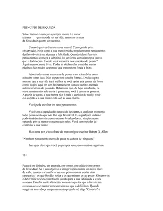 PRINCÍPIO DE RIQUEZA
Saber treinar e manejar a própria mente é o maior
talento que se pode ter na vida, tanto em termos
de felicidade quanto de sucesso.
Como é que você treina a sua mente? Começando pela
observação. Note como a sua mente produz regularmente pensamentos
desfavoráveis à sua riqueza e felicidade. Quando identificar tais
pensamentos, comece a substitui­los de forma consciente por outros
que o fortaleçam. E onde você encontra esses modos de pensar?
Aqui mesmo, neste livro. Todas as declarações contidas nestas
páginas São modos de pensar que transmitem força e êxito.
Adote todas essas maneiras de pensar e ser e também essas
atitudes como suas. Não espere um convite formal. Decida agora
mesmo que a sua vida será melhor se você optar por pensar da forma
como sugiro aqui em vez de permanecer com os habitos mentais
autodestrutivos do passado. Deterrnine que, de hoje em diante, os
seus pensamentos não mais o governam, você é quem os governa.
A partir de agora, a sua mente não é mais o capitão do navio: você
é o capitão e a sua mente está sob as suas ordens.
Você pode escolher os seus pensamentos.
Você tem a capacidade natural de descartar, a qualquer momento,
todo pensamento que não lhe seja favorável. E, a qualquer instante,
pode também instalar pensamentos fortalecedores, simplesmente
optando por se manter concentrado neles. Você tem o poder de
controlar a sua mente.
Mais uma vez, cito a frase do meu amigo e escritor Robert G. Allen:
"Nenhum pensamento mora de graça na cabeça de ninguém."
Isso quer dizer que você pagará por seus pensamentos negativos.
161
Pagará em dinheiro, em energia, em tempo, em saúde e em termos
de felicidade. Se o seu objetivo é atingir rapidamente um novo nível
de vida, comece a classificar os seus pensamentos nestas duas
categorias ­ os que lhe dão poder e os que minam o seu poder. Observe­os
e determine se eles contribuem ou não para a sua felicidade e o seu
sucesso. Escolha então alimentar somente aqueles que o fortalecem
e recuse­se a se manter concentrado nos que o debilitam. Quando
surgir na sua cabeça um pensamento prejudicial, diga "Cancela" e
 