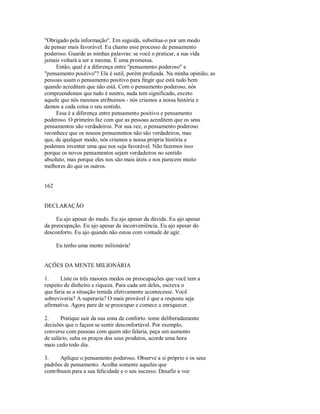 "Obrigado pela informação". Em seguida, substitua­o por um modo
de pensar mais favorável. Eu chamo esse processo de pensamento
poderoso. Guarde as minhas palavras: se você o praticar, a sua vida
jamais voltará a ser a mesma. É uma promessa.
Então, qual é a diferença entre "pensamento poderoso" e
"pensamento positivo"? Ela é sutil, porém profunda. Na minha opinião, as
pessoas usam o pensamento positivo para fingir que está tudo bem
quando acreditam que não está. Com o pensamento poderoso, nós
compreendemos que tudo é neutro, nada tem significado, exceto
aquele que nós mesmos atribuimos ­ nós criamos a nossa história e
damos a cada coisa o seu sentido.
Essa é a diferença entre pensamento positivo e pensamento
poderoso. O primeiro faz com que as pessoas acreditem que os seus
pensamentos são verdadeiros. Por sua vez, o pensamento poderoso
reconhece que os nossos pensamentos não são verdadeiros, mas
que, de qualquer modo, nós criamos a nossa própria história e
podemos inventar uma que nos seja favorável. Não fazemos isso
porque os novos pensamentos sejam verdadeiros no sentido
absoluto, mas porque eles nos são mais úteis e nos parecem muito
melhores do que os outros.
162
DECLARAÇÃO
Eu ajo apesar do medo. Eu ajo apesar da dúvida. Eu ajo apesar
da preocupação. Eu ajo apesar da inconveniência. Eu ajo apesar do
desconforto. Eu ajo quando não estou com vontade de agir.
Eu tenho uma mente milionária!
AÇÕES DA MENTE MILIONÁRIA
1. Liste os três maiores medos ou preocupações que você tem a
respeito de dinheiro e riqueza. Para cada um deles, escreva o
que faria se a situação temida efetivamente acontecesse. Você
sobreviveria? A superaria? O mais provável é que a resposta seja
afirmativa. Agora pare de se preocupar e comece a enriquecer.
2. Pratique sair da sua zona de conforto. tome deliberadamente
decisões que o façam se sentir desconfortável. Por exemplo,
converse com pessoas com quem não falaria, peça um aumento
de salário, suba os preços dos seus produtos, acorde uma hora
mais cedo todo dia.
3. Aplique o pensamento poderoso. Observe a si próprio e os seus
padrões de pensamento. Acolha somente aqueles que
contribuam para a sua felicidade e o seu sucesso. Desafie a voz
 