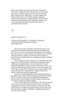 dentro da sua cabeça sempre que ela lhe disser "Não posso",
"Não quero", "Não estou a fim". Não deixe que a voz do medo,
que a voz do conforto, seja mais forte do que você. Faça um
pacto consigo mesmo: sempre que a voz tentar impedi­lo de
realizar alguma coisa, você a fará de qualquer forma para
mostrar à sua mente que é você quem manda, e não ela. Assim,
aumentará espetacularmente a sua confiança, enquanto a sua
voz, reconhecendo que tem pouco poder sobre você, se
pronunciará cada vez menos.
163
Arquivo de riqueza nº 17
As pessoas ricas aprendem e se aprimoram o tempo todo.
As pessoas de mentalidade pobre acreditam
que já sabem tudo.
No começo dos meus seminários, apresento às pessoas o que
chamo de as três palavras mais perigosas que pronunciamos. São
elas: "Eu já sei." Como você sabe que sabe alguma coisa? É simples.
Se você a vivencia, você sabe sobre ela. Do contrário, ouviu falar, leu
sobre ou comentou a respeito, mas não sabe. Para ser direto: é
provável que você ainda tenha muito a aprender em relação a dinheiro,
sucesso e vida.
Como expliquei no começo deste livro, na minha época de vacas
magras, tive a sorte de receber o conselho de um amigo da minha
família que era multimilionário. Ele teve compaixão ao me ver
naquela situação difícil. Lembre­se do que ele me disse: "Harv, se as
coisas não estão indo como você gostaria, isso quer dizer apenas que
há algo que você não sabe." Felizmente, eu levei essa sugestão a sério
e passei de sabe­tudo a "aprende­tudo". Daquele momento em
diante, a minha vida mudou completamente.
As pessoas de mentalidade pobre estão sempre tentando provar
que estão certas. Usando a máscara de quem já sabe tudo, elas dizem
que foi um golpe de má sorte ou um probleminha passageiro no
universo o que as deixou falidas ou numa situação em que têm que
se sacrificar muito para conseguir dinheiro.
Uma das minhas frases mais conhecidas é: "Ou você está certo ou
você é rico, nunca as duas coisas ao mesmo tempo." Estar "certo"
corresponde a se aferrar a velhos modos de ser e pensar. Sinto dizer,
mas foi isso que o conduziu à situação em que você está agora. Essa
filosofia também se aplica à felicidade, no sentido de que ou você
está certo ou você é feliz.
 