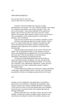 164
PRINCÍPIO DE RIQUEZA
Ou você está certo ou você é rico,
nunca as duas coisas ao mesmo tempo.
O escritor e locutor Jim Rohn disse algo que se aplica
perfeitamente a esse assunto: "Se você se mantiver fazendo o que sempre
fez, continuará conseguindo o que sempre conseguiu." Ora, o seu
jeito você já conhece ­ agora precisa aprender novas maneiras de
pensar e agir. Foi por esse motivo que escrevi este livro. O meu
objetivo é acrescentar alguns arquivos mentais aos que você já possui.
Eles correspondem a novos modos de pensar, a novas ações e,
portanto, a novos resultados.
É por isso que é essencial que você continue a aprender e crescer.
Os físicos concordam que nada neste mundo é estático. Tudo o
que é vivo muda o tempo todo. Por exemplo, uma planta que não
cresce está morrendo. Isso também vale para as pessoas e para
quaisquer outros organismos vivos: portanto, se você não cresce,
está morrendo.
Uma das minhas frases favoritas é a do escritor e filósofo Eric
Hoffer: "Os que aprendem herdarão a Terra, enquanto os que já
sabem estão magnificamente equipados para viver num mundo que
não existe mais." Dito de outra forma: se você não estiver
aprendendo continuamente, será deixado para trás.
As pessoas de mentalidade pobre dizem que não podem se
instruir por falta de tempo e de dinheiro. Os ricos, por outro lado,
estão mais ligados na citação de Benjamin Franklin: "Se você acha
que a instrução é cara, experimente a ignorância." Tenho certeza de
que você já ouviu isso antes: conhecimento é poder. E poder é
capacidade de agir.
A única maneira que conheço de você possuir a riqueza que deseja
é saber jogar o jogo do dinheiro, dentro e fora de você. É necessário
que aprenda as técnicas e estratégias que apresento neste livro para
165
aumentar os seus rendimentos, para administrar o seu dinheiro e
para investi­lo com eficiência. A definição de insanidade é: fazer
sempre a mesma coisa e esperar resultados diferentes. Certamente,
você já seria rico e feliz se o que está fazendo desse certo. Qualquer
outra coisa que a sua mente invente como resposta não passa de
desculpa esfarrapada.
Detesto ter que dizer isso com todas as letras, mas este é o meu
trabalho. Acredito que um bom orientador sempre exigirá de você
mais do que você exige de si mesmo. Do contrário, por que você
 