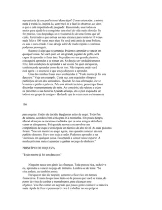 necessitaria de um profissional desse tipo? Como orientador, a minha
meta é treiná­lo, inspirá­lo, convencê­lo e fazê­lo observar, ao vivo,
o que o está impedindo de progredir. Resumindo, usar todos os
meios para ajudá­lo a conquistar um nível de vida mais elevado. Se
for preciso, vou despedaçá­lo e reconstruí­lo de uma forma que dê
certo. Farei tudo o que estiver ao meu alcance para torná­lo 10 vezes
mais feliz e 100 vezes mais rico. Se você está atrás de uma Poliana,
eu sou o cara errado. Caso deseje subir de modo rápido e contínuo,
podemos prosseguir.
Sucesso é algo que se aprende. Podemos aprender a vencer em
qualquer coisa. Se você quer ser um grande jogador de golfe, será
capaz de aprender a fazer isso. Se prefere ser um grande pianista,
conseguirá aprender a se tornar um. Se deseja ser verdadeiramente
feliz, terá condições de aprender a ser assim. Se quer enriquecer,
também pode aprender como fazer isso. Não importa onde você
está agora ­ o essencial é que esteja disposto a aprender.
Uma das minhas frases mais conhecidas é: "Todo mestre já foi um
desastre." Veja um exemplo. Certa vez, um esquiador olímpico
participou de um dos seminários. Quando fiz essa afirmação, ele se
levantou e pediu a palavra. Pela sua atitude incisiva, pensei que fosse
discordar veementemente de mim. Ao contrário, ele relatou a todos
os presentes a sua história. Quando criança, era o pior esquiador de
todo o seu grupo de amigos ­ tão lerdo que às vezes nem o chamavam
166
para esquiar. Então ele decidiu freqüentar aulas de esqui. Todo fim
de semana, acordava bem cedo para ir à montanha. Em pouco tempo,
não só alcançou os mesmos resultados que os seus amigos obtinham
como os ultrapassou. Foi quando passou a se envolver em
competições de esqui e conseguiu um técnico de alto nível. As suas palavras
foram: "Sou um mestre no esqui agora, mas quando comecei era um
perfeito desastre. Harv tem toda a razão. Podemos aprender a ser
vitoriosos em qualquer coisa. Eu aprendi a vencer nesse esporte. A
minha próxima meta é aprender a ganhar no jogo do dinheiro."
PRINCÍPIO DE RIQUEZA
"Todo mestre já foi um desastre."
Ninguém nasce um gênio das finanças. Toda pessoa rica, inclusive
eu, aprendeu a vencer no jogo do dinheiro. Lembre­se do lema: "Se
eles podem, eu também posso.
Enriquecer não diz respeito somente a ficar rico em termos
financeiros. É mais do que isso: trata­se da pessoa que você se torna, do
ponto de vista do caráter e mentalmente, para alcançar esse
objetivo. Vou lhe contar um segredo que pouca gente conhece: a maneira
mais rápida de ficar e permanecer rico é trabalhar no seu próprio
 