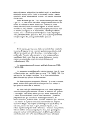 desenvolvimento. A idéia é você se aprimorar para se transformar
em alguém bem­sucedido. Repito: o seu mundo exterior é apenas
um reflexo do seu mundo interior. Você é a raiz, os seus resultados
são os frutos.
Gosto do ditado que diz: "Você leva a si mesmo para todo lugar
a que vai." Se você crescer e se tornar uma pessoa bem­sucedida em
termos de caráter e de atitude mental, será vitorioso de forma
natural em tudo o que fizer. Ganhará o poder da escolha absoluta.
Passará a ter força interior e a capacidade de optar por qualquer área
de trabalho, de negócio ou de investimento, sabendo que será um
sucesso. Essa é a essência deste livro. Quando você é alguém grau
cinco, obtém resultados grau cinco. Mas, caso você cresça e se torne
uma pessoa grau dez, conseguirá resultados grau dez.
167
Preste atenção, porém, neste alerta: se você não fizer o trabalho
interior e, de alguma forma, conseguir ganhar rios de dinheiro, terá
sido provavelmente um golpe de sorte, e é possível que venha a
perder tudo. Por outro lado, caso você se torne uma pessoa bem­
sucedida por dentro e por fora, não apenas fará sucesso como o
manterá, o aumentará e, o mais importante de tudo, será
verdadeiramente feliz.
As pessoas ricas entendem que a seqüência do sucesso é SER,
FAZER, TER.
As pessoas de mentalidade pobre e as que têm uma visão de classe
média acreditam que a seqüência do sucesso é TER, FAZER, SER. Em
sua maioria, elas pensam o seguinte: "Se eu tiver muito dinheiro,
poderei fazer o que quiser e serei um sucesso."
Os ricos seguem um pensamento diferente: "Se eu me tornar uma
pessoa bem­sucedida, poderei fazer o que preciso fazer para ter o
que quero, incluindo rios de dinheiro."
Eis outra coisa que somente as pessoas ricas sabem: a principal
finalidade de enriquecer não é ter toneladas de dinheiro, mas ajudá­lo
a crescer para ser a melhor pessoa que você puder. Na verdade, esta
é a meta de todas as metas: crescer como ser humano. Quando lhe
perguntaram por que todo ano ela muda de personalidade, de
música e de estilo, a cantora e atriz Madonna respondeu que a música é
a sua maneira de expressar o seu eu e que reinventar a si própria a
cada ano a obriga a crescer para se tornar a pessoa que ela deseja ser.
Em suma, sucesso não é um "o que", e sim um "quem". A boa
notícia é que o seu "quem" pode ser treinado e ensinado. Falo por mim.
Não sou perfeito nem estou sequer perto disso, mas, quando penso
em quem sou hoje comparado ao que era há 20 anos, percebo uma
correlação direta entre o "eu e a minha riqueza" (ou a falta dela)
 
