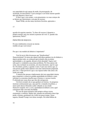 sua capacidade de agir apesar do medo, da preocupação, do
incômodo, do desconforto? Você consegue ir em frente mesmo quando
não está disposto a fazer isso?
O fato é que o seu caráter, o seu pensamento e as suas crenças são
os fatores que determinam o seu grau de sucesso.
Stuart Wilde, um dos meus escritores favoritos, apresenta a
17
questão da seguinte maneira: "A chave do sucesso é despertar a
própria energia, pois isso atrairá as pessoas até você. E, quando elas
aparecerem, fature!"
PRINCÍPIO DE RIQUEZA
Os seus rendimentos crescem na mesma
medida em que você cresce!
Por que o seu modelo de dinheiro é importante?
Você já ouviu falar de pessoas que "desabrocham"
financeiramente? Já notou que alguns individuos ganham rios de dinheiro e
depois perdem tudo, ou começam aproveitando uma excelente
oportunidade e, em seguida, deixam o bolo desandar? Agora você
sabe qual é a verdadeira causa desse problema. Por fora, parece má
sorte, uma oscilação na economia, um sócio desonesto, seja lá o que
for. Por dentro, porém, a questão é outra. É por esse motivo que, se
uma pessoa ganha muito dinheiro sem estar interiormente preparada
para isso, o mais provável é que a sua riqueza tenha vida curta e ela
acabe sem nada.
À maioria das pessoas simplesmente não tem capacidade interna
para conquistar e conservar grandes quantidades de dinheiro e para
enfrentar os crescentes desafios que a fortuna e o sucesso trazem.
É sobretudo por causa disso que elas não enriquecem.
Um bom exemplo são os que ganham em loterias. As pesquisas
mostram continuamente que, seja qual for o tamanho do prêmio, a
maior parte desses felizardos acaba voltando ao seu estado
financeiro original, isto é, a ter a quantidade de dinheiro com a qual
conseguem lidar com mais facilidade.
No caso de quem enriquece pelo próprio esforço ocorre
exatamente o contrário. Repare que, quando um milionário desse tipo
perde a fortuna, geralmente ele a refaz em pouco tempo. Nesse
aspecto, Donald Trump é um ótimo exemplo. Ele tinha bilhões de
18
 