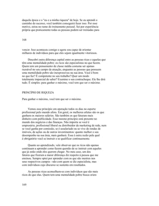 daquela época e o "eu e a minha riqueza" de hoje. Se eu aprendi o
caminho do sucesso, você também conseguirá fazer isso. Por esse
motivo, estou no ramo do treinamento pessoal. Sei por experiência
própria que praticamente todas as pessoas podem ser treinadas para
168
vencer. Isso aconteceu comigo e agora sou capaz de orientar
milhares de indivíduos para que eles sejam igualmente vitoriosos.
Descobri outra diferença capital entre as pessoas ricas e aquelas que
têm uma mentalidade pobre: os ricos são especialistas no que fazem.
Quem tem um pensamento de classe média costuma ser apenas
razoável no seu campo de atuação, enquanto as pessoas que possuem
uma mentalidade pobre são inexpressivas na sua área. Você é bom
no que faz? É competente no seu trabalho? Quer um modo
totalmente imparcial de saber? Examine o seu contracheque. Ele lhe dirá
tudo. É simples: para ganhar o máximo, você tem que ser o máximo.
PRINCÍPIO DE RIQUEZA
Para ganhar o máximo, você tem que ser o máximo.
Vemos esse princípio em operação todos os dias no esporte
profissional pelo mundo afora. Em geral, os melhores atletas são os que
ganham os maiores salários. São também os que faturam mais
dinheiro com publicidade. Esse mesmo princípio está presente no
mundo dos negócios e das finanças. Não importa se você é
empresário, profissional liberal ou distribuidor de marketing de rede, nem
se você ganha por comissão, se é assalariado ou se vive de rendas de
imóveis, de ações ou de outros investimentos: quanto melhor o seu
desempenho na sua área, mais ganhará. Essa é outra razão pela qual
é obrigatório você se instruir e se qualificar continuamente.
Quanto ao aprendizado, vale observar que os ricos não apenas
continuam a aprender como fazem questão de se instruir com aqueles
que já estão onde eles querem chegar. No meu caso, um dos
fatores que fizeram a maior diferença diz respeito à pessoa que me
ensinou. Sempre optei por aprender com os que são mestres nos
seus respectivos campos ­ não com quem se diz especialista, mas
com individuos cujo discurso se sustenta em resultados.
As pessoas ricas aconselham­se com individuos que são mais
ricos do que elas. Quem tem uma mentalidade pobre busca orien­
169
 