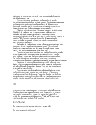 tação com os amigos, que, em geral, estão numa situação financeira
tão difícil quanto a sua.
Certa vez, tive uma reunião com um banqueiro da área de
investimentos que queria fazer negócio comigo. Depois de sugerir que eu
realizasse um investimento inicial de milhares de dólares no seu
banco, ele me pediu que lhe encaminhasse os meus demonstrativos
financeiros para que ele fizesse as suas recomendações.
Olhei nos olhos dele e disse: "Desculpe, mas você já não tem esse
histórico? Se você quer que eu o contrate para cuidar do meu
dinheiro, não seria mais apropriado você me mostrar os seus
demonstrativos financeiros? E, se você não for realmente rico, esqueça o
negócio." Ele ficou em estado de choque. Eu diria que ninguém
nunca havia lhe perguntado pelo seu patrimônio como condição
para investir no seu banco.
É absurdo. Se você quisesse escalar o Everest, contrataria um guia
que nunca tivesse chegado ao cume desse monte? Não seria mais
inteligente procurar alguém que já tivesse alcançado o topo várias
vezes e que soubesse exatamente como fazer isso?
Portanto, eu estou, sim, sugerindo que você dedique muita atenção
e energia a aprender continuamente e, ao mesmo tempo, a escolher
com cuidado a pessoa que lhe fornecerá conhecimentos e conselhos.
Se você se instruir com quem não vai bem, sejam consultores,
orientadores ou planejadores, a única coisa que irá aprender é como fracassar.
Da mesma forma como há caminhos para subir o Everest com
êxito, existem rotas e estratégias comprovadas para criar rendimentos
elevados, liberdade financeira e riqueza. Você tem que estar disposto
a aprendê­las e a utilizá­las.
Como parte do método de administração de dinheiro da mente
milionária, sugiro mais uma vez que você deposite 10% dos seus
rendimentos na Conta da Instrução Financeira. Destine esse dinheiro
especificamente a cursos, livros, fitas, CDs ou a qualquer outro meio
que lhe permita se qualificar, seja no sistema educacional formal,
170
seja em empresas conceituadas em treinamento e orientação pessoal.
Qualquer que seja a sua escolha, essa conta lhe garantirá os recursos
necessários para aprender e crescer em vez de ficar repetindo o
refrão das pessoas de mentalidade pobre: "Eu já sei." Quanto mais
você aprender, mais ganhará. Pode acreditar.
DECLARAÇÃO
Eu me comprometo a aprender e crescer o tempo todo.
Eu tenho uma mente milionária!
 