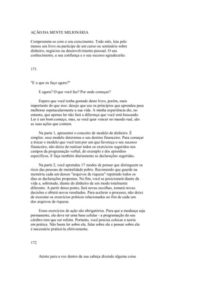 AÇÃO DA MENTE MILIONÁRIA
Comprometa­se com o seu crescimento. Todo mês, leia pelo
menos um livro ou participe de um curso ou seminário sobre
dinheiro, negócios ou desenvolvimento pessoal. O seu
conhecimento, a sua confiança e o seu sucesso agradecerão.
171
"E o que eu faço agora?"
E agora? O que você faz? Por onde começar?
Espero que você tenha gostado deste livro, porém, mais
importante do que isso: desejo que use os princípios que aprendeu para
melhorar espetacularmente a sua vida. A minha experiência diz, no
entanto, que apenas ler não fará a diferença que você está buscando.
Ler é um bom começo, mas, se você quer vencer no mundo real, são
as suas ações que contam.
Na parte 1, apresentei o conceito de modelo de dinheiro. É
simples: esse modelo determina o seu destino financeiro. Para começar
a trocar o modelo que você tem por um que favoreça o seu sucesso
financeiro, não deixe de realizar todos os exercícios sugeridos nos
campos da programação verbal, do exemplo e dos episódios
específicos. E faça também diariamente as declarações sugeridas.
Na parte 2, você aprendeu 17 modos de pensar que distinguem os
ricos das pessoas de mentalidade pobre. Recomendo que guarde na
memória cada um desses "arquivos de riqueza" repetindo todos os
dias as declarações propostas. No fim, você se posicionará diante da
vida e, sobretudo, diante do dinheiro de um modo totalmente
diferente. A partir desse ponto, fará novas escolhas, tomará novas
decisões e obterá novos resultados. Para acelerar o processo, não deixe
de executar os exercícios práticos relacionados no fim de cada um
dos arquivos de riqueza.
Esses exercícios de ação são obrigatórios. Para que a mudança seja
permanente, ela deve ter uma base celular ­ a programação do seu
cérebro tem que ser refeita. Portanto, você precisa colocar a teoria
em prática. Não basta ler sobre ela, falar sobre ela e pensar sobre ela:
é necessário praticá­la efetivamente.
172
Atente para a voz dentro da sua cabeça dizendo alguma coisa
 