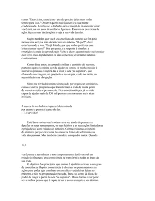 como: "Exercícios, exercícios ­ eu não preciso deles nem tenho
tempo para isso." Observe quem está falando: é a sua mente
condicionada. Lembre­se, o trabalho dela é mantê­lo exatamente onde
você está, na sua zona de conforto. Ignore­a. Execute os exercícios de
ação, faça as suas declarações e veja a sua vida decolar.
Sugiro também que você leia este livro do começo ao fim pelo
menos uma vez por mês durante um ano inteiro. "O quê?", deve
estar berrando a voz. "Eu já li tudo, por que tenho que fazer essa
leitura tantas vezes?" Boa pergunta, e a resposta é simples: a
repetição é a mãe do aprendizado. Volto a dizer: quanto mais você estudar
este livro, mais rapidamente os seus conceitos se tornarão naturais
e automaticos.
Como disse antes, eu aprendi a trilhar o caminho do sucesso,
portanto agora é a minha vez de ajudar os outros. A minha missão é
instruir as pessoas e inspirá­las a viver o seu "eu superior", que
é baseado na coragem, no propósito e na alegria, e não no medo, na
necessidade e na obrigação.
Sinto­me verdadeiramente abençoado por organizar seminários,
cursos e outros programas que transformam a vida de muita gente
de maneira rápida e permanente. Fico emocionado por já ter sido
capaz de ajudar mais de 350 mil pessoas a se tornarem mais ricas
e felizes.
A marca da verdadeira riqueza é determinada
por quanto a pessoa é capaz de dar.
­ T. Harv Eker
Este livro ensina você a observar o seu modo de pensar e a
desafiar os seus pensamentos, os seus hábitos e as suas ações limitadoras
e prejudiciais com relação ao dinheiro. Começo falando a respeito
do dinheiro porque ele é uma das maiores fontes de sofrimento na
vida das pessoas. Mas também considero um quadro maior. Quando
173
você passar a reconhecer o seu comportamento desfavorável em
relação às finanças, essa consciência se transferirá a todas as áreas da
sua vida.
O objetivo dos princípios que ensino é ajudá­lo a elevar o seu grau
de consciência. Repito: consciência é observar os pensamentos e as
ações para poder agir com base em escolhas verdadeiras feitas no
presente, e não na programação passada. Trata­se, como já disse, do
poder de reagir a partir do seu "eu superior". Dessa forma, você pode
ser a melhor pessoa que é capaz de ser e assim cumprir o seu destino.
 