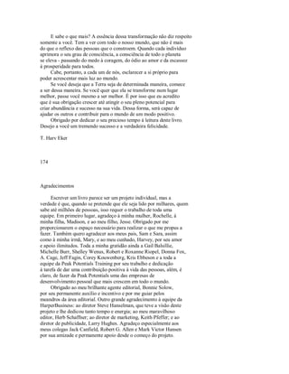 E sabe o que mais? A essência dessa transformação não diz respeito
somente a você. Tem a ver com todo o nosso mundo, que não é mais
do que o reflexo das pessoas que o constroem. Quando cada indivíduo
aprimora o seu grau de consciência, a consciência de todo o planeta
se eleva ­ passando do medo à coragem, do ódio ao amor e da escassez
à prosperidade para todos.
Cabe, portanto, a cada um de nós, esclarecer a si próprio para
poder acrescentar mais luz ao mundo.
Se você deseja que a Terra seja de determinada maneira, comece
a ser dessa maneira. Se você quer que ela se transforme num lugar
melhor, passe você mesmo a ser melhor. É por isso que eu acredito
que é sua obrigação crescer até atingir o seu pleno potencial para
criar abundância e sucesso na sua vida. Dessa forma, será capaz de
ajudar os outros e contribuir para o mundo de um modo positivo.
Obrigado por dedicar o seu precioso tempo à leitura deste livro.
Desejo a você um tremendo sucesso e a verdadeira felicidade.
T. Harv Eker
174
Agradecimentos
Escrever um livro parece ser um projeto individual, mas a
verdade é que, quando se pretende que ele seja lido por milhares, quem
sabe até milhões de pessoas, isso requer o trabalho de toda uma
equipe. Em primeiro lugar, agradeço à minha mulher, Rochelle, à
minha filha, Madison, e ao meu filho, Jesse. Obrigado por me
proporcionarem o espaço necessário para realizar o que me propus a
fazer. Também quero agradecer aos meus pais, Sam e Sara, assim
como à minha irmã, Mary, e ao meu cunhado, Harvey, por seu amor
e apoio ilimitados. Toda a minha gratidão ainda a Gail Balsillie,
Michelle Burr, Shelley Wenus, Robert e Roxanne Riopel, Donna Fox,
A. Cage, Jeff Fagin, Corey Kouwenberg, Kris Ebbeson e a toda a
equipe da Peak Potentials Training por seu trabalho e dedicação
à tarefa de dar uma contribuição positiva à vida das pessoas, além, é
claro, de fazer da Peak Potentials uma das empresas de
desenvolvimento pessoal que mais crescem em todo o mundo.
Obrigado ao meu brilhante agente editorial, Bonnie Solow,
por seu permanente auxílio e incentivo e por me guiar pelos
meandros da área editorial. Outro grande agradecimento à equipe da
HarperBusiness: ao diretor Steve Hanselman, que teve a visão deste
projeto e lhe dedicou tanto tempo e energia; ao meu maravilhoso
editor, Herb Schaffner; ao diretor de marketing, Keith Pfeffer; e ao
diretor de publicidade, Larry Hughes. Agradeço especialmente aos
meus colegas Jack Canfield, Robert G. Allen e Mark Victor Hansen
por sua amizade e permanente apoio desde o começo do projeto.
 