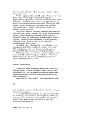 dólares e perdeu cada centavo. Dois anos depois, recuperou tudo e
até conseguiu mais.
Como se explica esse fenômeno? É simples. Pessoas assim podem
perder todo o dinheiro que possuem, mas jamais perdem o
ingrediente mais importante do seu sucesso: a mente milionária. No caso
de Trump, a sua mente bilionária, é claro. Você já percebeu que ele
nunca poderia ser apenas um milionário? Como você acha que ele se
sentiria a respeito do seu sucesso financeiro se o seu patrimônio
líquido fosse de US$ 1 milhão? Provavelmente, arruinado, um
completo fracasso financeiro.
Isso acontece porque o "termostato" financeiro desse empresário
está regulado para produzir bilhões, e não milhões. Algumas pessoas
têm um termostato financeiro programado para gerar milhares, e
não milhões; outras têm um termostato ajustado para criar algumas
centenas. Finalmente, existem aquelas cujo termostato financeiro
está condicionado a funcionar abaixo de zero ­ elas estão
congelando e nem sabem por que.
A realidade é que a maior parte das pessoas não atinge o seu
pleno potencial, não é bem­sucedida. As pesquisas mostram que
80% dos indivíduos jamais serão financeiramente livres como
gostariam e 80% deles nunca se considerarão de fato felizes.
O motivo é simples. As pessoas, na sua maioria, agem de forma
inconsciente. Quase dormem no ponto ­ trabalham e pensam num
plano superficial da vida, baseadas somente no que vêem. Elas
vivem estritamente no mundo visível.
As raízes geram os frutos
Imagine uma árvore. Suponha que seja a árvore da vida. Nela
há frutos. Na vida, os nossos frutos são os nossos resultados. Nós
olhamos para eles e não gostamos do que vemos ­ achamos que os
frutos que produzimos são poucos, muito pequenos ou que o seu
sabor deixa a desejar.
O que tendemos a fazer, então? A maioria de nós dedica ainda
19
mais atenção aos resultados. Mas de onde eles vêm? São as sementes
e as raízes que os geram.
É o que está embaixo da terra que cria o que está em cima dela.
É o invisível que produz o visível. E o que significa isso? Isso quer
dizer que, se você quer mudar os frutos, primeiro tem que trocar as
raízes ­ quando deseja alterar o que está visível, antes deve
modificar o que está invisível.
PRINCÍPIO DE RIQUEZA
 
