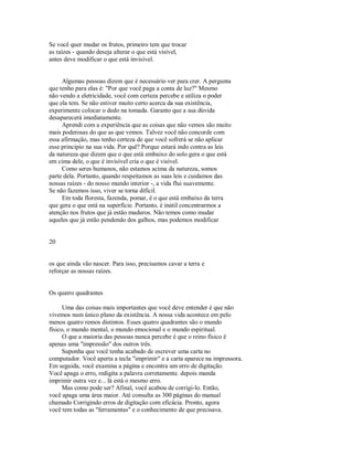 Se você quer mudar os frutos, primeiro tem que trocar
as raízes ­ quando deseja alterar o que está visível,
antes deve modificar o que está invisível.
Algumas pessoas dizem que é necessário ver para crer. A pergunta
que tenho para elas é: "Por que você paga a conta de luz?" Mesmo
não vendo a eletricidade, você com certeza percebe e utiliza o poder
que ela tem. Se não estiver muito certo acerca da sua existência,
experimente colocar o dedo na tomada. Garanto que a sua dúvida
desaparecerá imediatamente.
Aprendi com a experiência que as coisas que não vemos são muito
mais poderosas do que as que vemos. Talvez você não concorde com
essa afirmação, mas tenho certeza de que você sofrerá se não aplicar
esse principio na sua vida. Por quê? Porque estará indo contra as leis
da natureza que dizem que o que está embaixo do solo gera o que está
em cima dele, o que é invisível cria o que é visível.
Como seres humanos, não estamos acima da natureza, somos
parte dela. Portanto, quando respeitamos as suas leis e cuidamos das
nossas raízes ­ do nosso mundo interior ­, a vida flui suavemente.
Se não fazemos isso, viver se torna difícil.
Em toda floresta, fazenda, pomar, é o que está embaixo da terra
que gera o que está na superfície. Portanto, é inútil concentrarmos a
atenção nos frutos que já estão maduros. Não temos como mudar
aqueles que já estão pendendo dos galhos, mas podemos modificar
20
os que ainda vão nascer. Para isso, precisamos cavar a terra e
reforçar as nossas raízes.
Os quatro quadrantes
Uma das coisas mais importantes que você deve entender é que não
vivemos num único plano da existência. A nossa vida acontece em pelo
menos quatro remos distintos. Esses quatro quadrantes são o mundo
físico, o mundo mental, o mundo emocional e o mundo espiritual.
O que a maioria das pessoas nunca percebe é que o reino físico é
apenas uma "impressão" dos outros três.
Suponha que você tenha acabado de escrever uma carta no
computador. Você aperta a tecla "imprimir" e a carta aparece na impressora.
Em seguida, você examina a página e encontra um erro de digitação.
Você apaga o erro, redigita a palavra corretamente. depois manda
imprimir outra vez e... lá está o mesmo erro.
Mas como pode ser? Afinal, você acabou de corrigi­lo. Então,
você apaga uma área maior. Até consulta as 300 páginas do manual
chamado Corrigindo erros de digitação com eficácia. Pronto, agora
você tem todas as "ferramentas" e o conhecimento de que precisava.
 