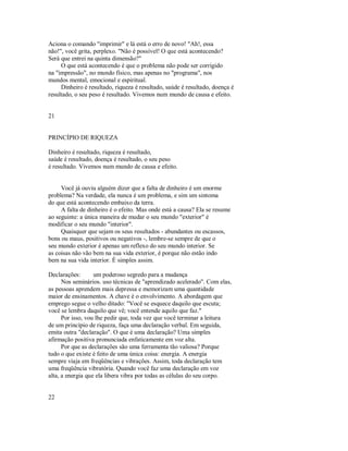 Aciona o comando "imprimir" e lá está o erro de novo! "Ah!, essa
não!", você grita, perplexo. "Não é possível! O que está acontecendo?
Será que entrei na quinta dimensão?"
O que está acontecendo é que o problema não pode ser corrigido
na "impressão", no mundo físico, mas apenas no "programa", nos
mundos mental, emocional e espiritual.
Dinheiro é resultado, riqueza é resultado, saúde é resultado, doença é
resultado, o seu peso é resultado. Vivemos num mundo de causa e efeito.
21
PRINCÍPIO DE RIQUEZA
Dinheiro é resultado, riqueza é resultado,
saúde é resultado, doença é resultado, o seu peso
é resultado. Vivemos num mundo de causa e efeito.
Você já ouviu alguém dizer que a falta de dinheiro é um enorme
problema? Na verdade, ela nunca é um problema, e sim um sintoma
do que está acontecendo embaixo da terra.
A falta de dinheiro é o efeito. Mas onde está a causa? Ela se resume
ao seguinte: a única maneira de mudar o seu mundo "exterior" é
modificar o seu mundo "interior".
Quaisquer que sejam os seus resultados ­ abundantes ou escassos,
bons ou maus, positivos ou negativos ­, lembre­se sempre de que o
seu mundo exterior é apenas um reflexo do seu mundo interior. Se
as coisas não vão bem na sua vida exterior, é porque não estão indo
bem na sua vida interior. É simples assim.
Declarações: um poderoso segredo para a mudança
Nos seminários. uso técnicas de "aprendizado acelerado". Com elas,
as pessoas aprendem mais depressa e memorizam uma quantidade
maior de ensinamentos. A chave é o envolvimento. A abordagem que
emprego segue o velho ditado: "Você se esquece daquilo que escuta;
você se lembra daquilo que vê; você entende aquilo que faz."
Por isso, vou lhe pedir que, toda vez que você terminar a leitura
de um princípio de riqueza, faça uma declaração verbal. Em seguida,
emita outra "declaração". O que é uma declaração? Uma simples
afirmação positiva pronunciada enfaticamente em voz alta.
Por que as declarações são uma ferramenta tão valiosa? Porque
tudo o que existe é feito de uma única coisa: energia. A energia
sempre viaja em freqüências e vibrações. Assim, toda declaração tem
uma freqüência vibratória. Quando você faz uma declaração em voz
alta, a energia que ela libera vibra por todas as células do seu corpo.
22
 