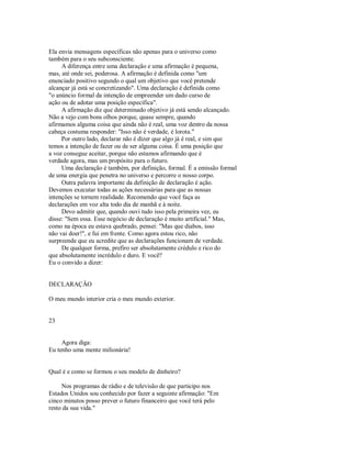 Ela envia mensagens específicas não apenas para o universo como
também para o seu subconsciente.
A diferença entre uma declaração e uma afirmação é pequena,
mas, até onde sei, poderosa. A afirmação é definida como "um
enunciado positivo segundo o qual um objetivo que você pretende
alcançar já está se concretizando". Uma declaração é definida como
"o anúncio formal da intenção de empreender um dado curso de
ação ou de adotar uma posição específica".
A afirmação diz que determinado objetivo já está sendo alcançado.
Não a vejo com bons olhos porque, quase sempre, quando
afirmamos alguma coisa que ainda não é real, uma voz dentro da nossa
cabeça costuma responder: "Isso não é verdade, é lorota."
Por outro lado, declarar não é dizer que algo já é real, e sim que
temos a intenção de fazer ou de ser alguma coisa. É uma posição que
a voz consegue aceitar, porque não estamos afirmando que é
verdade agora, mas um propósito para o futuro.
Uma declaração é também, por definição, formal. É a emissão formal
de uma energia que penetra no universo e percorre o nosso corpo.
Outra palavra importante da definição de declaração é ação.
Devemos executar todas as ações necessárias para que as nossas
intenções se tornem realidade. Recomendo que você faça as
declarações em voz alta todo dia de manhã e à noite.
Devo admitir que, quando ouvi tudo isso pela primeira vez, eu
disse: "Sem essa. Esse negócio de declaração é muito artificial." Mas,
como na época eu estava quebrado, pensei: "Mas que diabos, isso
não vai doer!", e fui em frente. Como agora estou rico, não
surpreende que eu acredite que as declarações funcionam de verdade.
De qualquer forma, prefiro ser absolutamente crédulo e rico do
que absolutamente incrédulo e duro. E você?
Eu o convido a dizer:
DECLARAÇÃO
O meu mundo interior cria o meu mundo exterior.
23
Agora diga:
Eu tenho uma mente milionária!
Qual é e como se formou o seu modelo de dinheiro?
Nos programas de rádio e de televisão de que participo nos
Estados Unidos sou conhecido por fazer a seguinte afirmação: "Em
cinco minutos posso prever o futuro financeiro que você terá pelo
resto da sua vida."
 