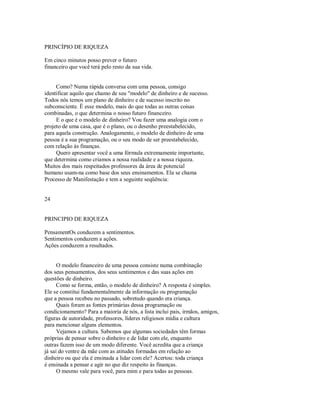 PRINCÍPIO DE RIQUEZA
Em cinco minutos posso prever o futuro
financeiro que você terá pelo resto da sua vida.
Como? Numa rápida conversa com uma pessoa, consigo
identificar aquilo que chamo de seu "modelo" de dinheiro e de sucesso.
Todos nós temos um plano de dinheiro e de sucesso inscrito no
subconsciente. Ë esse modelo, mais do que todas as outras coisas
combinadas, o que determina o nosso futuro financeiro.
E o que é o modelo de dinheiro? Vou fazer uma analogia com o
projeto de uma casa, que é o plano, ou o desenho preestabelecido,
para aquela construção. Analogamente, o modelo de dinheiro de uma
pessoa é a sua programação, ou o seu modo de ser preestabelecido,
com relação às finanças.
Quero apresentar você a uma fórmula extremamente importante,
que determina como criamos a nossa realidade e a nossa riqueza.
Muitos dos mais respeitados professores da área de potencial
humano usam­na como base dos seus ensinamentos. Ela se chama
Processo de Manifestação e tem a seguinte seqüência:
24
PRINCIPIO DE RIQUEZA
PensamentOs conduzem a sentimentos.
Sentimentos conduzem a ações.
Ações conduzem a resultados.
O modelo financeiro de uma pessoa consiste numa combinação
dos seus pensamentos, dos seus sentimentos e das suas ações em
questões de dinheiro.
Como se forma, então, o modelo de dinheiro? A resposta é simples.
Ele se constitui fundamentalmente da informação ou programação
que a pessoa recebeu no passado, sobretudo quando era criança.
Quais foram as fontes primárias dessa programação ou
condicionamento? Para a maioria de nós, a lista inclui pais, irmãos, amigos,
figuras de autoridade, professores, líderes religiosos mídia e cultura
para mencionar alguns elementos.
Vejamos a cultura. Sabemos que algumas sociedades têm formas
próprias de pensar sobre o dinheiro e de lidar com ele, enquanto
outras fazem isso de um modo diferente. Você acredita que a criança
já sai do ventre da mãe com as atitudes formadas em relação ao
dinheiro ou que ela é ensinada a lidar com ele? Acertou: toda criança
é ensinada a pensar e agir no que diz respeito às finanças.
O mesmo vale para você, para mim e para todas as pessoas.
 