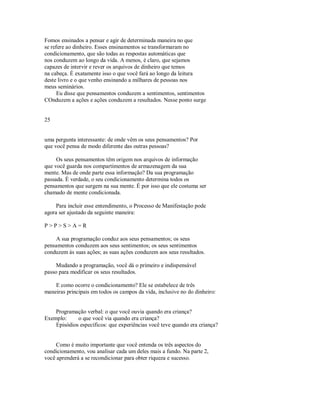 Fomos ensinados a pensar e agir de determinada maneira no que
se refere ao dinheiro. Esses ensinamentos se transformaram no
condicionamento, que são todas as respostas automáticas que
nos conduzem ao longo da vida. A menos, é claro, que sejamos
capazes de intervir e rever os arquivos de dinheiro que temos
na cabeça. É exatamente isso o que você fará ao longo da leitura
deste livro e o que venho ensinando a milhares de pessoas nos
meus seminários.
Eu disse que pensamentos conduzem a sentimentos, sentimentos
COnduzem a ações e ações conduzem a resultados. Nesse ponto surge
25
uma pergunta interessante: de onde vêm os seus pensamentos? Por
que você pensa de modo diferente das outras pessoas?
Os seus pensamentos têm origem nos arquivos de informação
que você guarda nos compartimentos de armazenagem da sua
mente. Mas de onde parte essa informação? Da sua programação
passada. É verdade, o seu condicionamento determina todos os
pensamentos que surgem na sua mente. É por isso que ele costuma ser
chamado de mente condicionada.
Para incluir esse entendimento, o Processo de Manifestação pode
agora ser ajustado da seguinte maneira:
P > P > S > A = R
A sua programação conduz aos seus pensamentos; os seus
pensamentos conduzem aos seus sentimentos; os seus sentimentos
conduzem às suas ações; as suas ações conduzem aos seus resultados.
Mudando a programação, você dá o primeiro e indispensável
passo para modificar os seus resultados.
E como ocorre o condicionamento? Ele se estabelece de três
maneiras principais em todos os campos da vida, inclusive no do dinheiro:
Programação verbal: o que você ouvia quando era criança?
Exemplo: o que você via quando era criança?
Episódios específicos: que experiências você teve quando era criança?
Como é muito importante que você entenda os três aspectos do
condicionamento, vou analisar cada um deles mais a fundo. Na parte 2,
você aprenderá a se recondicionar para obter riqueza e sucesso.
 