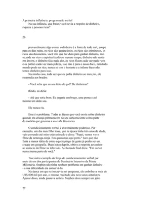 A primeira influência: programação verbal
Na sua infância, que frases você ouvia a respeito de dinheiro,
riqueza e pessoas ricas?
26
provavelmente algo como: o dinheiro é a fonte de todo mal, poupe
para os dias ruins, os ricos são gananciosos, os ricos são criminosos, os
ricos são desonestos, você tem que dar duro para ganhar dinheiro, não
se pode ser rico e espiritualizado ao mesmo tempo, dinheiro não nasce
em árvore, o dinheiro fala mais alto, os ricos ficam cada vez mais ricos
e os pobres cada vez mais pobres, isso não é para o nosso bico, nem todo
mundo pode ser rico, nunca se tem o bastante e a infame frase não
temos dinheiro para isso.
Na minha casa, toda vez que eu pedia dinheiro ao meu pai, ele
respondia aos brados:
­ Você acha que eu sou feito de quê? De dinheiros?
Rindo, eu dizia:
­ Até que seria bom. Eu pegaria um braço, uma perna e até
mesmo um dedo seu.
Ele nunca riu.
Esse é o problema. Todas as frases que você ouviu sobre dinheiro
quando era criança permanecem no seu subconsciente como parte
do modelo que governa a sua vida financeira.
O condicionamento verbal é extremamente poderoso. Por
exemplo, um dia meu filho lesse, que na época tinha três anos de idade,
veio correndo até mim todo animado e disse: "Papai, vamos ver o
filme da tartaruga­ninja. Está passando aqui perto." Juro que não
fazia a menor idéia de como aquele pingo de gente já podia ser um
craque em geografia. Duas horas depois, obtive a resposta ao assistir
ao anúncio do filme na televisão. A chamada final dizia: "Em cartaz
num cinema perto de você."
Tive outro exemplo da força do condicionamento verbal por
meio de um dos participantes do Seminário Intensivo da Mente
Milionária. Stephen não tinha nenhum problema em ganhar dinheiro
­ a sua dificuldade era conservá­lo.
Na época em que se inscreveu no programa, ele embolsava mais de
US$ 800 mil por ano, o mesmo resultado dos nove anos anteriores.
Apesar disso, ainda passava sufoco. Stephen dava sempre um jeito
27
 