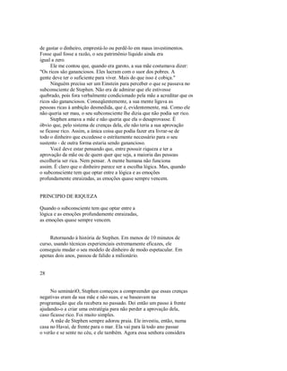 de gastar o dinheiro, emprestá­lo ou perdê­lo em maus investimentos.
Fosse qual fosse a razão, o seu patrimônio líquido ainda era
igual a zero.
Ele me contou que, quando era garoto, a sua mãe costumava dizer:
"Os ricos são gananciosos. Eles lucram com o suor dos pobres. A
gente deve ter o suficiente para viver. Mais do que isso é cobiça."
Ninguém precisa ser um Einstein para perceber o que se passava no
subconsciente de Stephen. Não era de admirar que ele estivesse
quebrado, pois fora verbalmente condicionado pela mãe a acreditar que os
ricos são gananciosos. Conseqüentemente, a sua mente ligava as
pessoas ricas à ambição desmedida, que é, evidentemente, má. Como ele
não queria ser mau, o seu subconsciente lhe dizia que não podia ser rico.
Stephen amava a mãe e não queria que ela o desaprovasse. É
óbvio que, pelo sistema de crenças dela, ele não teria a sua aprovação
se ficasse rico. Assim, a única coisa que podia fazer era livrar­se de
todo o dinheiro que excedesse o estritamente necessário para o seu
sustento ­ de outra forma estaria sendo ganancioso.
Você deve estar pensando que, entre possuir riqueza e ter a
aprovação da mãe ou de quem quer que seja, a maioria das pessoas
escolheria ser rica. Nem pensar. A mente humana não funciona
assim. É claro que o dinheiro parece ser a escolha lógica. Mas, quando
o subconsciente tem que optar entre a lógica e as emoções
profundamente enraizadas, as emoções quase sempre vencem.
PRINCIPIO DE RIQUEZA
Quando o subconsciente tem que optar entre a
lógica e as emoções profundamente enraizadas,
as emoções quase sempre vencem.
Retornando à história de Stephen. Em menos de 10 minutos de
curso, usando técnicas experienciais extremamente eficazes, ele
conseguiu mudar o seu modelo de dinheiro de modo espetacular. Em
apenas dois anos, passou de falido a milionário.
28
No semináriO, Stephen começou a compreender que essas crenças
negativas eram da sua mãe e não suas, e se baseavam na
programação que ela recebera no passado. Dei então um passo à frente
ajudando­o a criar uma estratégia para não perder a aprovação dela,
caso ficasse rico. Foi muito simples.
A mãe de Stephen sempre adorou praia. Ele investiu, então, numa
casa no Havaí, de frente para o mar. Ela vai para lá todo ano passar
o verão e se sente no céu, e ele também. Agora essa senhora considera
 