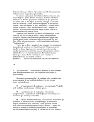 fantástico o fato de o filho ser alguém bem­sucedido financeiramente
e não economiza elogios à sua generosidade.
Eu mesmo, depois de um início lento, ia bem nos negócios, mas
nunca chegava a ganhar dinheiro com ações. Ao tomar consciência
do modelo de dinheiro que possuía, lembrei­me de que, quando eu
era garoto, todos os dias depois do trabalho o meu pai se sentava à
mesa de jantar com o jornal, examinava as páginas do mercado de
capitais e batia com o punho na mesa, reclamando: "Malditas ações!"
Depois, ele passava a meia hora seguinte atacando a estupidez do
sistema e mostrando como as pessoas podem ter mais chances de
ganhar dinheiro com jogos de loteria.
Agora que você já entende o poder do condicionamento verbal,
consegue perceber por que eu não era capaz de ganhar dinheiro
com ações. Eu estava literalmente programado para fracassar, para
escolher a ação errada, pelo preço errado, na hora errada. Por quê?
Para validar subconscientemente o modelo de dinheiro que bradava:
"Malditas ações!"
Tudo o que sei dizer é que, depois que arranquei essa erva daninha
tremendamente tóxica do meu "jardim financeiro" interno, comecei
a colher os frutos. A partir do meu recondicionamento, passei a
escolher ações que se valorizavam e, desde então, continuei a ter um
admirável sucesso no mercado de capitais. Parece incrível, mas,
depois que a pessoa de fato compreende como o modelo de
dinheiro funciona, isso faz todo o sentido.
Repetindo: o condicionamento do seu subconsciente determina
29
o seu pensamento. O seu pensamento determina as suas decisões e
estas determinam as suas ações, que, finalmente, determinam os
seus resultados.
São quatro os elementos­chave da mudança, todos essenciais para
a reprogramação do seu modelo de dinheiro. Eles são simples,
porém muito poderosos.
O primeiro elemento da mudança é a conscientização. Você não
pode modificar uma Coisa cuja existência ignora.
O segundo elemento da mudança é o entendimento.
Compreendendo a origem do seu modo de pensar, você será capaz de
reconhecer que ele tem que vir de fora.
O terceiro elemento da mudança é a dissociação. Ao constatar que
esse modo de pensar não é seu, você tem a opção de mantê­lo ou
largá­lo, baseado em quem você é hoje e onde quer estar amanhã.
Pode observar essa maneira de pensar e vê­la como ela é ­ apenas um
arquivo de informação armazenado na sua mente há muito tempo
que talvez não tenha mais um pingo de verdade nem de valor para você.
 