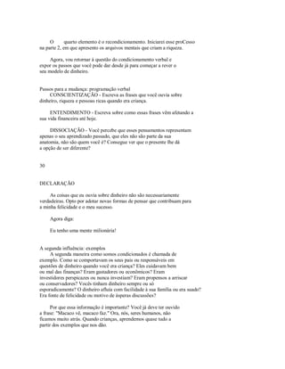 O quarto elemento é o recondicionamento. Iniciarei esse proCesso
na parte 2, em que apresento os arquivos mentais que criam a riqueza.
Agora, vou retornar à questão do condicionamento verbal e
expor os passos que você pode dar desde já para começar a rever o
seu modelo de dinheiro.
Passos para a mudança: programação verbal
CONSCIENTIZAÇÃO ­ Escreva as frases que você ouvia sobre
dinheiro, riqueza e pessoas ricas quando era criança.
ENTENDIMENTO ­ Escreva sobre como essas frases vêm afetando a
sua vida financeira até hoje.
DISSOCIAÇÃO ­ Você percebe que esses pensamentos representam
apenas o seu aprendizado passado, que eles não são parte da sua
anatomia, não são quem você é? Consegue ver que o presente lhe dá
a opção de ser diferente?
30
DECLARAÇÃO
As coisas que eu ouvia sobre dinheiro não são necessariamente
verdadeiras. Opto por adotar novas formas de pensar que contribuam para
a minha felicidade e o meu sucesso.
Agora diga:
Eu tenho uma mente milionária!
A segunda influência: exemplos
A segunda maneira como somos condicionados é chamada de
exemplo. Como se comportavam os seus pais ou responsáveis em
questões de dinheiro quando você era criança? Eles cuidavam bem
ou mal das finanças? Eram gastadores ou econômicos? Eram
investidores perspicazes ou nunca investiam? Eram propensos a arriscar
ou conservadores? Vocês tinham dinheiro sempre ou só
esporadicamente? O dinheiro afluía com facilidade à sua família ou era suado?
Era fonte de felicidade ou motivo de ásperas discussões?
Por que essa informação é importante? Você já deve ter ouvido
a frase: "Macaco vê, macaco faz." Ora, nós, seres humanos, não
ficamos muito atrás. Quando crianças, aprendemos quase tudo a
partir dos exemplos que nos dão.
 