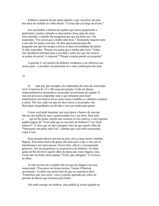 Embora a maioria de nós odeie admitir o que vou dizer, ha uma
boa dose de verdade no velho ditado: "A fruta não cai longe da árvore."
Isso me lembra a história da mulher que estava preparando o
pernil para o jantar cortando as duas pontas dessa peça de carne.
Sem entender, o marido lhe perguntou por que ela fazia isso. Ela
respondeu: "Era assim que a minha mãe fazia." Justamente naquela noite
a sua mãe foi jantar com eles. Os dois aproveitaram para lhe
perguntar por que ela sempre cortava as duas extremidades do pernil.
A mãe respondeu: "Porque era assim que a minha mãe fazia." Então
eles decidiram telefonar para a avó dela e saber por que ela cortava
as pontas do pernil. A resposta? "Porque a minha panela era pequena".
A questão é: em matéria de dinheiro, tendemos a ser idênticos aos
nossos pais ­ a um deles em particular ou a uma combinação dos dois.
31
O meu pai, por exemplo, era empresário do ramo da construção
civil. Construía de 12 a 100 casas por projeto. Cada um desses
empreendimentos demandava um pesado investimento de capital. O
meu pai precisava empenhar tudo o que tínhamos para fazer
empréstimos nos bancos até as casas serem vendidas e o dinheiro começar
a entrar. Por isso, toda vez que ele dava início a um projeto, nós
ficávamos mergulhados em dívidas e sem um tostão para gastar.
Como você pode imaginar, por essa época o humor do meu pai
não era dos melhores nem a generosidade era o seu forte. Para tudo
o que eu lhe pedia, mesmo que custasse só um centavo, a sua resposta­
padrão depois de "Você acha que eu sou feito de dinheiro?" era "Está
maluco?". É claro que eu não conseguia mais do que aquele olhar de
"Nem pense em pedir outra vez". Garanto que você sabe exatamente
o que é isso.
Essa situação durava um ano ou dois, até as casas serem vendidas.
Depois, ficávamos cheios da grana. Da noite para o dia, o meu pai se
transformava em outra pessoa. Ficava feliz, afável e extremamente
generoso. Até me perguntava se eu precisava de dinheiro. Eu tinha
ganas de lhe devolver aquele olhar da época das vacas magras, mas,
Como não era bobo, dizia apenas: "Claro, pai, obrigado." E revirava
os olhos.
A vida era boa até o maldito dia em que ele chegava em casa
anunciando: "Encontrei um ótimo terreno. Vamos COnstruir
novamente." Lembro­me muito bem de que eu costumava dizer
"Fantástico, pai, boa sorte!. com o coração apertado por saber do
período de dureza que teríamos pela frente.
Até onde consigo me lembrar, esse padrão já existia quando eu
 