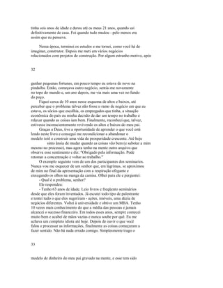 tinha seis anos de idade e durou até os meus 21 anos, quando saí
definitivamente de casa. Foi quando tudo mudou ­ pelo menos era
assim que eu pensava.
Nessa época, terminei os estudos e me tornei, como você há de
imaginar, construtor. Depois me meti em vários negócios
relacionados com projetos de construção. Por algum estranho motivo, após
32
ganhar pequenas fortunas, em pouco tempo eu estava de novo na
pindaíba. Então, começava outro negócio, sentia­me novamente
no topo do mundo e, um ano depois, me via mais uma vez no fundo
do poço.
Fiquei cerca de 10 anos nesse esquema de altos e baixos, até
perceber que o problema talvez não fosse o ramo de negócio em que eu
estava, os sócios que escolhia, os empregados que tinha, a situação
econômica do país ou minha decisão de dar um tempo no trabalho e
relaxar quando as coisas iam bem. Finalmente, reconheci que, talvez,
estivesse inconscientemente revivendo os altos e baixos do meu pai.
Graças a Deus, tive a oportunidade de aprender o que você está
lendo neste livro e consegui me recondicionar a abandonar o
modelo ioiô e construir uma vida de prosperidade crescente. Até hoje
sinto ânsia de mudar quando as coisas vão bem (e sabotar a mim
mesmo no processo), mas agora tenho na mente outro arquivo que
observa esse sentimento e diz: "Obrigado pela informação. Pode
retomar a concentração e voltar ao trabalho."
O exemplo seguinte vem de um dos participantes dos seminarios.
Nunca vou me esquecer de um senhor que, em lágrimas, se aproximou
de mim no final da apresentação com a respiração ofegante e
enxugando os olhos na manga da camisa. Olhei para ele e perguntei:
­ Qual é o problema, senhor?
Ele respondeu:
­ Tenho 63 anos de idade. Leio livros e freqüento seminários
desde que eles foram inventados. Já escutei todo tipo de palestrante
e tentei tudo o que eles sugeriram ­ ações, imóveis, uma dúzia de
negócios diferentes. Voltei à universidade e obtive um MBA. Tenho
10 vezes mais conhecimento do que a média das pessoas e jamais
alcancei o sucesso financeiro. Em todos esses anos, sempre comecei
muito bem e acabei de mãos vazias e nunca soube por quê. Eu me
achava um completo idiota até hoje. Depois de ouvir o que você
falou e processar as informações, finalmente as coisas começaram a
fazer sentido. Não há nada errado comigo. Simplesmente trago o
33
modelo de dinheiro do meu pai gravado na mente, e esse tem sido
 