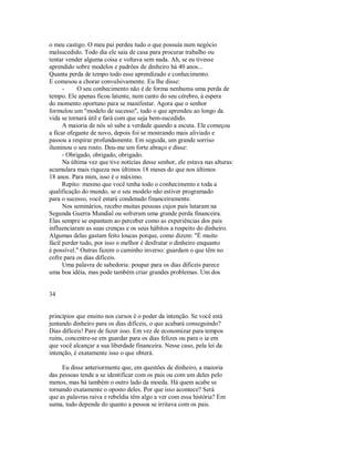 o meu castigo. O meu pai perdeu tudo o que possuía num negócio
malsucedido. Todo dia ele saia de casa para procurar trabalho ou
tentar vender alguma coisa e voltava sem nada. Ah, se eu tivesse
aprendido sobre modelos e padrões de dinheiro há 40 anos...
Quanta perda de tempo todo esse aprendizado e conhecimento.
E comesou a chorar convulsivamente. Eu lhe disse:
­ O seu conhecimento não é de forma nenhuma uma perda de
tempo. Ele apenas ficou latente, num canto do seu cérebro, à espera
do momento oportuno para se manifestar. Agora que o senhor
formulou um "modelo de sucesso", tudo o que aprendeu ao longo da
vida se tornará útil e fará com que seja bem­sucedido.
A maioria de nós só sabe a verdade quando a escuta. Ele começou
a ficar ofegante de novo, depois foi se mostrando mais aliviado e
passou a respirar profundamente. Em seguida, um grande sorriso
iluminou o seu rosto. Deu­me um forte abraço e disse:
­ Obrigado, obrigado, obrigado.
Na última vez que tive notícias desse senhor, ele estava nas alturas:
acumulara mais riqueza nos últimos 18 meses do que nos últimos
18 anos. Para mim, isso é o máximo.
Repito: mesmo que você tenha todo o conhecimento e toda a
qualificação do mundo, se o seu modelo não estiver programado
para o sucesso, você estará condenado financeiramente.
Nos seminários, recebo muitas pessoas cujos pais lutaram na
Segunda Guerra Mundial ou sofreram uma grande perda financeira.
Elas sempre se espantam ao perceber como as experiências dos pais
influenciaram as suas crenças e os seus hábitos a respeito do dinheiro.
Algumas delas gastam feito loucas porque, como dizem: "É muito
fácil perder tudo, por isso o melhor é desfrutar o dinheiro enquanto
é possível." Outras fazem o caminho inverso: guardam o que têm no
cofre para os dias difíceis.
Uma palavra de sabedoria: poupar para os dias difíceis parece
uma boa idéia, mas pode também criar grandes problemas. Um dos
34
princípios que ensino nos cursos é o poder da intenção. Se você está
juntando dinheiro para os dias difíceis, o que acabará conseguindo?
Dias difíceis! Pare de fazer isso. Em vez de economizar para tempos
ruins, concentre­se em guardar para os dias felizes ou para o ia em
que você alcançar a sua liberdade financeira. Nesse caso, pela lei da
intenção, é exatamente isso o que obterá.
Eu disse anteriormente que, em questões de dinheiro, a maioria
das pessoas tende a se identificar com os pais ou com um deles pelo
menos, mas há também o outro lado da moeda. Há quem acabe se
tornando exatamente o oposto deles. Por que isso acontece? Será
que as palavras raiva e rebeldia têm algo a ver com essa história? Em
suma, tudo depende do quanto a pessoa se irritava com os pais.
 