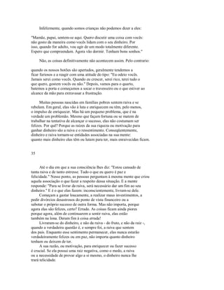 Infelizmente, quando somos crianças não podemos dizer a eles:
"Mamãe, papai, sentem­se aqui. Quero discutir uma coisa com vocês:
não gosto da maneira como vocês lidam com o seu dinheiro. Por
isso, quando for adulto, vou agir de um modo totalmente diferente.
Espero que compreendam. Agora vão dormir. Tenham bons sonhos."
Não, as coisas definitivamente não acontecem assim. Pelo contrario:
quando os nossos botões são apertados, geralmente tendemos a
ficar furiosos e a reagir com uma atitude do tipo: "Eu odeio vocês.
Jamais serei como vocês. Quando eu crescer, serei rico, terei tudo o
que quero, gostem vocês ou não." Depois, vamos para o quarto,
batemos a porta e começamos a socar o travesseiro ou o que estiver ao
alcance da mão para extravasar a frustração.
Muitas pessoas nascidas em famílias pobres sentem raiva e se
rebelam. Em geral, elas vão à luta e enriquecem ou têm, pelo menos,
o impulso de enriquecer. Mas há um pequeno problema, que é na
verdade um problemão. Mesmo que façam fortuna ou se matem de
trabalhar na tentativa de alcançar o sucesso, elas não costumam ser
felizes. Por quê? Porque as raízes da sua riqueza ou motivação para
ganhar dinheiro são a raiva e o ressentimento. Conseqüentemente,
dinheiro e raiva tornam­se entidades associadas na sua mente:
quanto mais dinheiro elas têm ou lutam para ter, mais enraivecidas ficam.
35
Até o dia em que a sua consciência lhes diz: "Estou cansado de
tanta raiva e de tanto estresse. Tudo o que eu quero é paz e
felicidade." Nesse ponto, as pessoas perguntam à mesma mente que criou
aquela associação o que fazer a respeito dessa situação. E a mente
responde: "Para se livrar da raiva, será necessário dar um fim ao seu
dinheiro." E é o que elas fazem: inconscientemente, livram­se dele.
Começam a gastar loucamente, a realizar maus investimentos, a
pedir divórcios desastrosos do ponto de vista financeiro ou a
sabotar o próprio sucesso de outra forma. Mas não importa, porque
agora elas são felizes, certo? Errado. As coisas ficam ainda piores
porque agora, além de continuarem a sentir raiva, elas estão
também na lona. Deram fim à coisa errada!
Livraram­se do dinheiro, e não da raiva ­ do fruto, e não da raiz ­,
quando a verdadeira questão é, e sempre foi, a raiva que sentem
dos pais. Enquanto esse sentimento permanecer, elas nunca estarão
verdadeiramente felizes ou em paz, não importa quanto dinheiro
tenham ou deixem de ter.
A sua razão, ou motivação, para enriquecer ou fazer sucesso
é crucial. Se ela possui uma raiz negativa, como o medo, a raiva
ou a necessidade de provar algo a si mesmo, o dinheiro nunca lhe
trará telicidade.
 