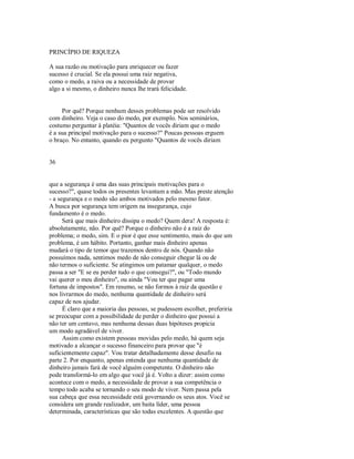 PRINCÍPIO DE RIQUEZA
A sua razão ou motivação para enriquecer ou fazer
sucesso é crucial. Se ela possui uma raiz negativa,
como o medo, a raiva ou a necessidade de provar
algo a si mesmo, o dinheiro nunca lhe trará felicidade.
Por quê? Porque nenhum desses problemas pode ser resolvido
com dinheiro. Veja o caso do medo, por exemplo. Nos seminários,
costumo perguntar à platéia: "Quantos de vocês diriam que o medo
é a sua principal motivação para o sucesso?" Poucas pessoas erguem
o braço. No entanto, quando eu pergunto "Quantos de vocês diriam
36
que a segurança é uma das suas principais motivações para o
sucesso?", quase todos os presentes levantam a mão. Mas preste atenção
­ a segurança e o medo são ambos motivados pelo mesmo fator.
A busca por segurança tem origem na insegurança, cujo
fundamento é o medo.
Será que mais dinheiro dissipa o medo? Quem dera! A resposta é:
absolutamente, não. Por quê? Porque o dinheiro não é a raiz do
problema; o medo, sim. E o pior é que esse sentimento, mais do que um
problema, é um hábito. Portanto, ganhar mais dinheiro apenas
mudará o tipo de temor que trazemos dentro de nós. Quando não
possuímos nada, sentimos medo de não conseguir chegar lá ou de
não termos o suficiente. Se atingimos um patamar qualquer, o medo
passa a ser "E se eu perder tudo o que consegui?", ou "Todo mundo
vai querer o meu dinheiro", ou ainda "Vou ter que pagar uma
fortuna de impostos". Em resumo, se não formos à raiz da questão e
nos livrarmos do medo, nenhuma quantidade de dinheiro será
capaz de nos ajudar.
É claro que a maioria das pessoas, se pudessem escolher, preferiria
se preocupar com a possibilidade de perder o dinheiro que possui a
não ter um centavo, mas nenhuma dessas duas hipóteses propicia
um modo agradável de viver.
Assim como existem pessoas movidas pelo medo, há quem seja
motivado a alcançar o sucesso financeiro para provar que "é
suficientemente capaz". Vou tratar detalhadamente desse desafio na
parte 2. Por enquanto, apenas entenda que nenhuma quantidade de
dinheiro jamais fará de você alguém competente. O dinheiro não
pode transformá­lo em algo que você já é. Volto a dizer: assim como
acontece com o medo, a necessidade de provar a sua competência o
tempo todo acaba se tornando o seu modo de viver. Nem passa pela
sua cabeça que essa necessidade está governando os seus atos. Você se
considera um grande realizador, um baita líder, uma pessoa
determinada, características que são todas excelentes. A questão que
 