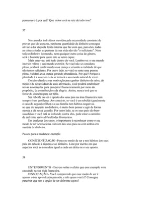 permanece é: por quê? Que motor está na raiz de tudo isso?
37
No caso dos indivíduos movidos pela necessidade constante de
provar que são capazes, nenhuma quantidade de dinheiro consegue
aliviar a dor daquela ferida interna que faz com que, para eles, todas
as coisas e todas as pessoas da sua vida não são "o suficiente". Nem
todo o dinheiro do mundo, nem qualquer outra coisa do gênero,
será o bastante para quem não se sente capaz.
Mais uma vez: está tudo dentro de você. Lembre­se: o seu mundo
interior reflete o seu mundo exterior. Se você não se considera
pleno, acabará confirmando essa crença e criando a realidade de que
não tem o suficiente. Por outro lado, se você se sente uma pessoa
plena, validará essa crença gerando abundância. Por quê? Porque a
plenitude é a sua raiz e ela se tornará o seu modo natural de viver.
Desvinculando a sua motivação para ganhar dinheiro da raiva, do
medo e da necessidade de auto­afirmação, você poderá estabelecer
novas associações para prosperar financeiramente por meio do
propósito, da contribuição e da alegria. Assim, nunca terá que se
livrar do dinheiro para ser feliz.
Ser rebelde ou ser o oposto dos seus pais na área financeira nem
sempre é um problema. Ao contrário, se você é um rebelde (geralmente
o caso do segundo filho) e a sua família tem hábitos negativos
no que diz respeito ao dinheiro, é muito bom pensar e agir de forma
oposta a ela nessa questão. Por outro lado, se os seus pais são bem­
sucedidos e você está se voltando contra eles, pode estar a caminho
de enfrentar sérias dificuldades financeiras.
Em qualquer dos casos, o importante é reconhecer como o seu
modo de ser se relaciona com um dos seus pais ou com ambos em
matéria de dinheiro.
Passos para a mudança: exemplo
CONSCIENTIZAÇÃO ­Pense no modo de ser e nos hábitos dos seus
pais em relação à riqueza e ao dinheiro. Liste por escrito em que
aspectos você se considera igual a cada um deles ou o seu oposto.
38
ENTENDIMENTO ­ Escreva sobre o efeito que esse exemplo vem
causando na sua vida financeira.
DISSOCIAÇÃO ­ Você compreende que esse modo de ser é
apenas o seu aprendizado passado, e não quem você é? Consegue
perceber que tem a opção de ser diferente agora?
 
