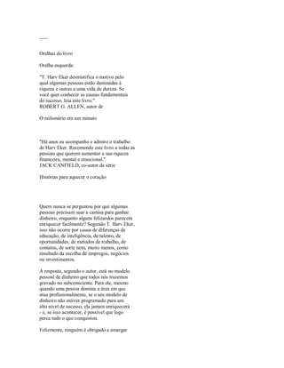 ___
Orelhas do livro
Orelha esquerda:
"T. Harv Eker desmistifica o motivo pelo
qual algumas pessoas estão destinadas à
riqueza e outras a uma vida de dureza. Se
você quer conhecer as causas fundamentais
do sucesso, leia este livro."
ROBERT G. ALLEN, autor de
O milionário em um minuto
"Hà anos eu acompanho e admiro o trabalho
de Harv Eker. Recomendo este livro a todas as
pessoas que querem aumentar a sua riqueza
financeira, mental e emocional."
JACK CANFIELD, co­autor da série
Histórias para aquecer o coração
Quem nunca se perguntou por que algumas
pessoas precisam suar a camisa para ganhar
dinheiro, enquanto alguns felizardos parecem
enriquecer facilmente? Segundo T. Harv Eker,
isso não ocorre por causa de diferenças de
educação, de inteligência, de talento, de
oportunidades, de métodos de trabalho, de
contatos, de sorte nem, muito menos, como
resultado da escolha de empregos, negócios
ou investimentos.
A resposta, segundo o autor, está no modelo
pessoal de dinheiro que todos nós trazemos
gravado no subconsciente. Para ele, mesmo
quando uma pessoa domina a área em que
atua profissionalmente, se o seu modelo de
dinheiro não estiver programado para um
alto nível de sucesso, ela jamais enriquecerá
­ e, se isso acontecer, é possível que logo
perca tudo o que conquistou.
Felizmente, ninguém é obrigado a amargar
 