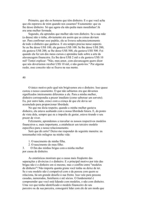 Primeiro, que são os homens que têm dinheiro. E o que você acha
que ela esperava de mim quando nos casamos? Exatamente: que eu
lhe desse dinheiro. Só que agora ela não pedia mais moedinhas! Já
era uma mulher formada.
Segundo, ela aprendeu que mulher não tem dinheiro. Se a sua mãe
(a deusa) não o tinha, obviamente era assim que as coisas deviam
ser. Para confirmar esse padrão, ela se livrava subconscientemente
de todo o dinheiro que ganhava. E era sempre precisa nesse aspecto.
Se eu lhe desse US$ 100, ela gastava US$ 100. Se lhe desse US$ 200,
ela gastava US$ 200, se lhe desse US$ 500, ela gastava US$ 500. Foi
quando ela fez um dos meus cursos e aprendeu tudo sobre a arte da
alavancagem financeira. Eu lhe dava US$ 2 mil e ela gastava US$ 10
mil! Tentei explicar: "Não, meu amor, com alavancagem quero dizer
que nós deveríamos receber US$ 10 mil, e não gastá­los." Por alguma
razão, esse conceito não se fixava na sua mente.
40
O único motivo pelo qual nós brigávamos era o dinheiro. Isso quase
custou o nosso casamento. O que não sabíamos era que dávamos
significados inteiramente diferentes a ele. Para a minha mulher,
dinheiro correspondia a prazer imediato (como saborear um sorvete).
Eu, por outro lado, cresci com a crença de que ele devia ser
acumulado para proporcionar liberdade.
No que me dizia respeito, quando a minha mulher gastava
dinheiro, ela estava acabando com a nossa liberdade futura. E, do ponto
de vista dela, sempre que eu a impedia de gastar, estava tirando o seu
prazer de viver.
Felizmente, aprendemos a reavaliar os nossos respectivos modelos
financeiros e, mais importante, a estabelecer um terceiro modelo
específico para o nosso relacionamento.
Será que dá certo? Deixe­me responder da seguinte maneira: eu
testemunhei três milagres na minha vida:
1. O nascimento da minha filha.
2. O nascimento do meu filho.
3. O fim das minhas brigas com a minha mulher
por causa de dinheiro.
As estatísticas mostram que a causa mais freqüente das
separações e divórcios é o dinheiro. E o principal motivo por trás das
brigas não é o dinheiro em si mesmo, mas o conflito entre "modelos
de dinheiro"! Não importa quanta grana você tenha ou deixe de ter.
Se o seu modelo não é compatível com o da pessoa com quem se
relaciona, há um grande desafio à sua frente. Isso vale para pessoas
casadas, namorados, familiares e até sócios. O fundamental é
compreender que você está lidando com modelos, e não com dinheiro.
Uma vez que tenha identificado o modelo financeiro do seu
parceiro ou da sua parceira, conseguirá lidar com ele de um modo que
 
