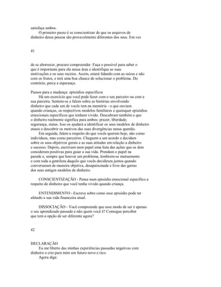 satisfaça ambos.
O primeiro passo é se conscientizar de que os arquivos de
dinheiro dessa pessoa são provavelmente diferentes dos seus. Em vez
41
de se aborrecer, procure compreender. Faça o possível para saber o
que é importante para ela nessa área e identifique as suas
motivações e os seus receios. Assim, estará lidando com as raízes e não
com os frutos, e terá uma boa chance de solucionar o problema. Do
contrário, perca a esperança.
Passos para a mudança: episódios específicos
Há um exercício que você pode fazer com o seu parceiro ou com a
sua parceira. Sentem­se e falem sobre as histórias envolvendo
dinheiro que cada um de vocês tem na memória ­ o que ouviam
quando crianças, os respectivos modelos familiares e quaisquer episódios
emocionais específicos que tenham vivido. Descubram também o que
o dinheiro realmente significa para ambos: prazer, liberdade,
segurança, status. Isso os ajudará a identificar os seus modelos de dinheiro
atuais e descobrir os motivos das suas divergências nessa questão.
Em seguida, falem a respeito do que vocês querem hoje, não como
indivíduos, mas como parceiros. Cheguem a um acordo e decidam
sobre os seus objetivos gerais e as suas atitudes em relação a dinheiro
e sucesso. Depois, escrevam num papel uma lista das ações que os dois
consideram positivas para guiar a sua vida. Prendam o papel na
parede e, sempre que houver um problema, lembrem­se mutuamente
e com toda a gentileza daquilo que vocês decidiram juntos quando
conversaram de maneira objetiva, desapaixonada e livre das garras
dos seus antigos modelos de dinheiro.
CONSCIENTIZAÇÃO ­ Pense num episódio emocional específico a
respeito de dinheiro que você tenha vivido quando criança.
ENTENDIMENTO ­ Escreva sobre como esse episódio pode ter
afetado a sua vida financeira atual.
DISSOCIAÇÃO ­ Você compreende que esse modo de ser é apenas
o seu aprendizado passado e não quem você é? Consegue perceber
que tem a opção de ser diferente agora?
42
DECLARAÇÃO
Eu me liberto das minhas experiências passadas negativas com
dinheiro e crio para mim um futuro novo e rico.
Agora diga:
 