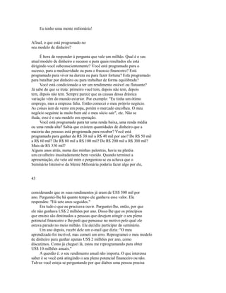 Eu tenho uma mente milionária!
Afinal, o que está programado no
seu modelo de dinheiro?
É hora de responder à pergunta que vale um milhão. Qual é o seu
atual modelo de dinheiro e sucesso e para quais resultados ele está
dirigindo você subconscientemente? Você está programado para o
sucesso, para a mediocridade ou para o fracasso financeiro? Está
programado para viver na dureza ou para fazer fortuna? Está programado
para batalhar por dinheiro ou para trabalhar de forma equilibrada?
Você está condicionado a ter um rendimento estável ou flutuante?
Já sabe do que se trata: primeiro você tem, depois não tem, depois
tem, depois não tem. Sempre parece que as causas dessa drástica
variação vêm do mundo exterior. Por exemplo: "Eu tinha um ótimo
emprego, mas a empresa faliu. Então comecei o meu próprio negócio.
As coisas iam de vento em popa, porém o mercado encolheu. O meu
negócio seguinte ia muito bem até o meu sócio sair", etc. Não se
iluda, esse é o seu modelo em operação.
Você está programado para ter uma renda baixa, uma renda média
ou uma renda alta? Sabia que existem quantidades de dinheiro que a
maioria das pessoas está programada para receber? Você está
programado para ganhar de R$ 30 mil a R$ 40 mil por ano? De R$ 50 mil
a R$ 60 mil? De R$ 80 mil a R$ 100 mil? De R$ 200 mil a R$ 300 mil?
Mais de R$ 350 mil?
Alguns anos atrás, numa das minhas palestras, havia na platéia
um cavalheiro inusitadamente bem vestido. Quando terminei a
apresentação, ele veio até mim e perguntou se eu achava que o
Seminário Intensivo da Mente Milionária poderia fazer algo por ele,
43
considerando que os seus rendimentos já eram de US$ 500 mil por
ano. Perguntei­lhe há quanto tempo ele ganhava esse valor. Ele
respondeu: "Há sete anos seguidos."
Era tudo o que eu precisava ouvir. Perguntei­lhe, então, por que
ele não ganhava US$ 2 milhões por ano. Disse­lhe que os princípios
que ensino são destinados a pessoas que desejam atingir o seu pleno
potencial financeiro e lhe pedi que pensasse no motivo pelo qual ele
estava parado no meio milhão. Ele decidiu participar do seminário.
Um ano depois, recebi dele um e­mail que dizia: "O meu
aprendizado foi incrível, mas cometi um erro. Reprogramei o meu modelo
de dinheiro para ganhar apenas US$ 2 milhões por ano, como
discutimos. Como já cheguei lá, estou me reprogramando para obter
US$ 10 milhões anuais."
A questão é: o seu rendimento anual não importa. O que interessa
saber é se você está atingindo o seu pleno potencial financeiro ou não.
Talvez você esteja se perguntando por que diabos uma pessoa precisa
 