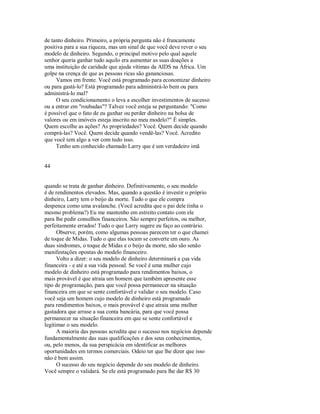 de tanto dinheiro. Primeiro, a própria pergunta não é francamente
positiva para a sua riqueza, mas um sinal de que você deve rever o seu
modelo de dinheiro. Segundo, o principal motivo pelo qual aquele
senhor queria ganhar tudo aquilo era aumentar as suas doações a
uma instituição de caridade que ajuda vítimas da AIDS na África. Um
golpe na crença de que as pessoas ricas são gananciosas.
Vamos em frente. Você está programado para economizar dinheiro
ou para gastá­lo? Está programado para administrá­lo bem ou para
administrá­lo mal?
O seu condicionamento o leva a escolher investimentos de sucesso
ou a entrar em "roubadas"? Talvez você esteja se perguntando: "Como
é possível que o fato de eu ganhar ou perder dinheiro na bolsa de
valores ou em imóveis esteja inscrito no meu modelo?" É simples.
Quem escolhe as ações? As propriedades? Você. Quem decide quando
comprá­las? Você. Quem decide quando vendê­las? Você. Acredito
que você tem algo a ver com tudo isso.
Tenho um conhecido chamado Larry que é um verdadeiro imã
44
quando se trata de ganhar dinheiro. Definitivamente, o seu modelo
é de rendimentos elevados. Mas, quando a questão é investir o próprio
dinheiro, Larry tem o beijo da morte. Tudo o que ele compra
despenca como uma avalanche. (Você acredita que o pai dele tinha o
mesmo problema?) Eu me mantenho em estreito contato com ele
para lhe pedir conselhos financeiros. São sempre perfeitos, ou melhor,
perfeitamente errados! Tudo o que Larry sugere eu faço ao contrário.
Observe, porém, como algumas pessoas parecem ter o que chamei
de toque de Midas. Tudo o que elas tocam se converte em ouro. As
duas sindromes, o toque de Midas e o beijo da morte, não são senão
manifestações opostas do modelo financeiro.
Volto a dizer: o seu modelo de dinheiro determinará a çua vida
financeira ­ e até a sua vida pessoal. Se você é uma mulher cujo
modelo de dinheiro está programado para rendimentos baixos, o
mais provável é que atraia um homem que também apresente esse
tipo de programação, para que você possa permanecer na situação
financeira em que se sente confortável e validar o seu modelo. Caso
você seja um homem cujo modelo de dinheiro está programado
para rendimentos baixos, o mais provável é que atraia uma mulher
gastadora que arrase a sua conta bancária, para que você possa
permanecer na situação financeira em que se sente confortável e
legitimar o seu modelo.
A maioria das pessoas acredita que o sucesso nos negócios depende
fundamentalmente das suas qualificações e dos seus conhecimentos,
ou, pelo menos, da sua perspicácia em identificar as melhores
oportunidades em termos comerciais. Odeio ter que lhe dizer que isso
não é bem assim.
O sucesso do seu negócio depende do seu modelo de dinheiro.
Você sempre o validará. Se ele está programado para lhe dar R$ 30
 