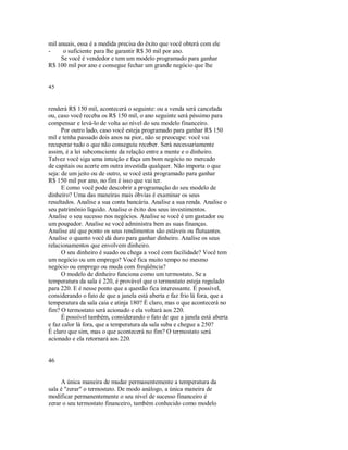mil anuais, essa é a medida precisa do êxito que você obterá com ele
­ o suficiente para lhe garantir R$ 30 mil por ano.
Se você é vendedor e tem um modelo programado para ganhar
R$ 100 mil por ano e consegue fechar um grande negócio que lhe
45
renderá R$ 150 mil, acontecerá o seguinte: ou a venda será cancelada
ou, caso você receba os R$ 150 mil, o ano seguinte será péssimo para
compensar e levá­lo de volta ao nível do seu modelo financeiro.
Por outro lado, caso você esteja programado para ganhar R$ 150
mil e tenha passado dois anos na pior, não se preocupe: você vai
recuperar tudo o que não conseguiu receber. Será necessariamente
assim, é a lei subconsciente da relação entre a mente e o dinheiro.
Talvez você siga uma intuição e faça um bom negócio no mercado
de capitais ou acerte em outra investida qualquer. Não importa o que
seja: de um jeito ou de outro, se você está programado para ganhar
R$ 150 mil por ano, no fim é isso que vai ter.
E como você pode descobrir a programação do seu modelo de
dinheiro? Uma das maneiras mais óbvias é examinar os seus
resultados. Analise a sua conta bancária. Analise a sua renda. Analise o
seu patrimônio líquido. Analise o êxito dos seus investimentos.
Analise o seu sucesso nos negócios. Analise se você é um gastador ou
um poupador. Analise se você administra bem as suas finanças.
Analise até que ponto os seus rendimentos são estáveis ou flutuantes.
Analise o quanto você dá duro para ganhar dinheiro. Analise os seus
relacionamentos que envolvem dinheiro.
O seu dinheiro é suado ou chega a você com facilidade? Você tem
um negócio ou um emprego? Você fica muito tempo no mesmo
negócio ou emprego ou muda com freqüência?
O modelo de dinheiro funciona como um termostato. Se a
temperatura da sala é 220, é provável que o termostato esteja regulado
para 220. E é nesse ponto que a questão fica interessante. É possível,
considerando o fato de que a janela está aberta e faz frio lá fora, que a
temperatura da sala caia e atinja 180? É claro, mas o que acontecerá no
fim? O termostato será acionado e ela voltará aos 220.
É possível também, considerando o fato de que a janela está aberta
e faz calor lá fora, que a temperatura da sala suba e chegue a 250?
É claro que sim, mas o que acontecerá no fim? O termostato será
acionado e ela retornará aos 220.
46
A única maneira de mudar permanentemente a temperatura da
sala é "zerar" o termostato. De modo análogo, a única maneira de
modificar permanentemente o seu nível de sucesso financeiro é
zerar o seu termostato financeiro, também conhecido como modelo
 