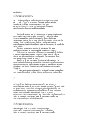 de dinheiro.
PRINCÍPIO DE RIQUEZA
A única maneira de mudar permanentemente a temperatura
da sala é "zerar" o termostato. De modo análogo, a única
maneira de modificar permanentemente o seu nível
de sucesso financeiro é zerar o seu termostato financeiro,
também conhecido como modelo de dinheiro.
Você pode tentar o que for ­ desenvolver os seus conhecimentos
em negócios, marketing, vendas, negociações e administração e
tornar­se especialista em imóveis ou ações. Essas são ótimas
ferramentas. Mas, no fim, se a sua caixa de ferramentas interna não for
grande e forte o suficiente para ajudá­lo a ganhar e conservar
quantidades substanciais de dinheiro, todas as ferramentas do mundo lhe
serão inúteis.
Repito, é uma simples questão de aritmética: "Os seus
rendimentos crescem na mesma medida em que você cresce."
Felizmente, ou quem sabe infelizmente, o seu modelo de dinheiro
e sucesso tenderá a permanecer com você para o resto da vida ­ a
não ser que seja modificado e transformado. E é exatamente disso
que vou continuar tratando na parte 2.
Lembre­se de que o primeiro elemento de toda mudança é a
conscientização. Faça uma auto­análise, conscientize­se, observe os seus
pensamentos, os seus medos, as suas crenças, os seus hábitos, as suas
atitudes e a sua inação. Coloque­se sob a lente de um microscópio.
Estude­se.
A maioria de nós acredita que vive uma vida baseada em escolhas,
mas em geral isso não é verdade. Mesmo sendo pessoas esclarecidas,
47
ao longo de um dia tomamos poucas decisões que retletem a
consciência que temos de nós mesmos naquele momento. Na maior parte
do tempo, somos como robôs: agimos no automático, dirigidos por
condicionamentos passados e por velhos hábitos. É nesse ponto que
entra a conscientização. A consciência observa os nossos
pensamentos e as nossas ações para que vivamos das escolhas verdadeiras
feitas no momento presente em lugar de sermos governados por
uma programação proveniente do passado.
PRINCÍPIO DE RIQUEZA
A consciência observa os nossos pensamentos e as
nossas ações para que vivamos das escolhas verdadeiras
feitas no momento presente em lugar de sermos governados
 