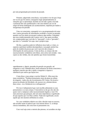 por uma programação proveniente do passado.
Portanto, adquirindo consciência, você poderá viver do que é hoje
em vez do que foi ontem; conseguirá reagir apropriadamente às
situações que se apresentam, fazendo uso de toda a gama e de todo
o potencial das suas qualificações e dos seus talentos em vez de
reagir de forma inadequada aos acontecimentos, impelido por medos e
inseguranças do passado.
Uma vez consciente, conseguirá ver a sua programação tal como
ela é: meras gravações de informações recebidas e aceitas no passado,
quando você era muito jovem para conhecer algo melhor. Entenderá
que esse condicionamento não é quem você é, mas quem escolheu
ser; compreenderá que você não é a "gravação", é sim o "gravador";
que não é o "conteúdo" do copo, mas o próprio copo.
De fato, a genética pode ter influência nisso tudo e, é claro, os
aspectos espirituais também desempenham o seu papel, porém boa
parte do modelo de pessoa que você é provém das crenças e
informações de outras pessoas. Como já disse, as crenças não são
necessariamente verdadeiras nem falsas, nem certas nem erradas ­ mas,
sejam ou não válidas, elas são opiniões que foram transmitidas
48
repetidamente e, depois, passadas de geração em geração, até
chegarem a você. Sabendo disso, basta renunciar de forma consciente a
qualquer conceito que não o ajude a conquistar a riqueza e
substituí­lo por outros que façam isso.
Como disse o meu amigo e escritor Robert G. Allen num dos
meus seminários: "Nenhum pensamento mora de graça na cabeça
de ninguém ­ todos eles são investimentos OU Custos. Ou levam a
pessoa na direção da felicidade e do sucesso ou a afastam dessas
duas coisas ­ ou a fortalecem ou a enfraquecem."
Por isso é indispensável que você escolha sabiamente os seus
pensamentos e as suas crenças. Conscientize­se de que eles não são
quem você é, tampouco estão necessariamente ligados a você. Por
mais preciosos que pareçam, não tem mais importância e significado
do que aqueles que você lhes confere. Nada tem significado, exceto
aquele que nós mesmos atribuímos às coisas.
Se o seu verdadeiro objetivo na vida e decolar rumo ao sucesso,
não acredite numa só palavra que você mesmo disser. E, se deseja
clareza instantânea, não creia num só pensamento seu.
Caso você seja como a maioria das pessoas, vai acreditar em algo
 