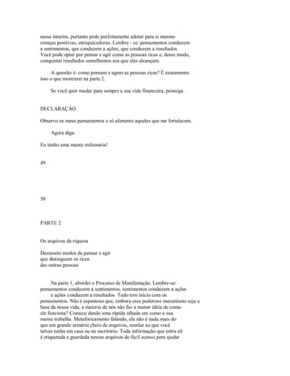 nesse ínterim, portanto pode perfeitamente adotar para si mesmo
crenças positivas, enriquecedoras. Lembre ­ se: pensamentos conduzem
a sentimentos, que conduzem a ações, que conduzem a resultados.
Você pode optar por pensar e agir como as pessoas ricas e, desse modo,
conquistar resultados semelhantes aos que elas alcançam.
A questão é: como pensam e agem as pessoas ricas? É exatamente
isso o que mostrarei na parte 2.
Se você quer mudar para sempre a sua vida financeira, prossiga.
DECLARAÇÃO
Observo os meus pensamentos e só alimento aqueles que me fortalecem.
Agora diga:
Eu tenho uma mente milionária!
49
50
PARTE 2
Os arquivos de riqueza
Dezessete modos de pensar e agir
que distinguem os ricos
das outras pessoas
Na parte 1, abordei o Processo de Manifestação. Lembre­se:
pensamentos conduzem a sentimentos, sentimentos conduzem a ações
e ações conduzem a resultados. Tudo tem início com os
pensamentos. Não é espantoso que, embora esse poderoso mecanismo seja a
base da nossa vida, a maioria de nós não faz a menor idéia de como
ele funciona? Comece dando uma rápida olhada em como a sua
mente trabalha. Metaforicamente falando, ela não é nada mais do
que um grande armário cheio de arquivos, similar ao que você
talvez tenha em casa ou no escritório. Toda informação que entra ali
é etiquetada e guardada nesses arquivos de fácil acesso para ajudar
 