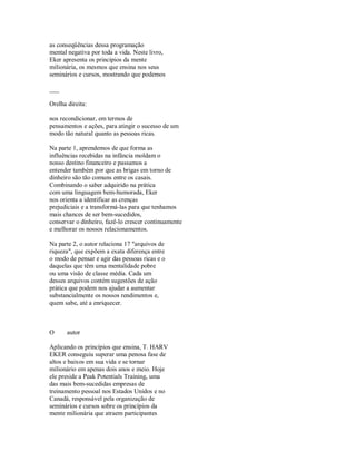 as conseqüências dessa programação
mental negativa por toda a vida. Neste livro,
Eker apresenta os princípios da mente
milionária, os mesmos que ensina nos seus
seminários e cursos, mostrando que podemos
___
Orelha direita:
nos recondicionar, em termos de
pensamentos e ações, para atingir o sucesso de um
modo tão natural quanto as pessoas ricas.
Na parte 1, aprendemos de que forma as
influências recebidas na infância moldam o
nosso destino financeiro e passamos a
entender também por que as brigas em torno de
dinheiro são tão comuns entre os casais.
Combinando o saber adquirido na prática
com uma linguagem bem­humorada, Eker
nos orienta a identificar as crenças
prejudiciais e a transformá­las para que tenhamos
mais chances de ser bem­sucedidos,
conservar o dinheiro, fazê­lo crescer continuamente
e melhorar os nossos relacionamentos.
Na parte 2, o autor relaciona 17 "arquivos de
riqueza", que expõem a exata diferença entre
o modo de pensar e agir das pessoas ricas e o
daquelas que têm uma mentalidade pobre
ou uma visão de classe média. Cada um
desses arquivos contém sugestões de ação
prática que podem nos ajudar a aumentar
substancialmente os nossos rendimentos e,
quem sabe, até a enriquecer.
O autor
Aplicando os princípios que ensina, T. HARV
EKER conseguiu superar uma penosa fase de
altos e baixos em sua vida e se tornar
milionário em apenas dois anos e meio. Hoje
ele preside a Peak Potentials Training, uma
das mais bem­sucedidas empresas de
treinamento pessoal nos Estados Unidos e no
Canadá, responsável pela organização de
seminários e cursos sobre os princípios da
mente milionária que atraem participantes
 