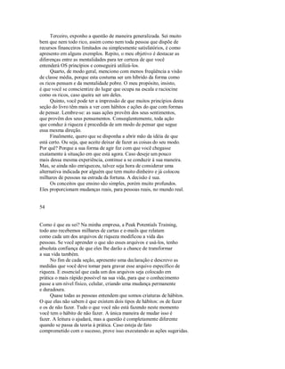 Terceiro, exponho a questão de maneira generalizada. Sei muito
bem que nem todo rico, assim como nem toda pessoa que dispõe de
recursos financeiros limitados ou simplesmente satisfatórios, é como
apresento em alguns exemplos. Repito, o meu objetivo é destacar as
diferenças entre as mentalidades para ter certeza de que você
entenderá OS princípios e conseguirá utilizá­los.
Quarto, de modo geral, menciono com menos freqüência a visão
de classe média, porque esta costuma ser um híbrido da forma como
os ricos pensam e da mentalidade pobre. O meu propósito, insisto,
é que você se conscientize do lugar que ocupa na escala e raciocine
como os ricos, caso queira ser um deles.
Quinto, você pode ter a impressão de que muitos princípios desta
seção do livro têm mais a ver com hábitos e ações do que com formas
de pensar. Lembre­se: as suas ações provêm dos seus sentimentos,
que provêm dos seus pensamentos. Conseqüentemente, toda ação
que conduz à riqueza é precedida de um modo de pensar que segue
essa mesma direção.
Finalmente, quero que se disponha a abrir mão da idéia de que
está certo. Ou seja, que aceite deixar de fazer as coisas do seu modo.
Por quê? Porque a sua forma de agir fez com que você chegasse
exatamente à situação em que está agora. Caso deseje um pouco
mais dessa mesma experiência, continue a se conduzir à sua maneira.
Mas, se ainda não enriqueceu, talvez seja hora de considerar uma
alternativa indicada por alguém que tem muito dinheiro e já colocou
milhares de pessoas na estrada da fortuna. A decisão é sua.
Os conceitos que ensino são simples, porém muito profundos.
Eles proporcionam mudanças reais, para pessoas reais, no mundo real.
54
Como é que eu sei? Na minha empresa, a Peak Potentials Training,
todo ano recebemos milhares de cartas e e­mails que relatam
como cada um dos arquivos de riqueza modificou a vida das
pessoas. Se você aprender o que são esses arquivos e usá­los, tenho
absoluta confiança de que eles lhe darão a chance de transformar
a sua vida também.
No fim de cada seção, apresento uma declaração e descrevo as
medidas que você deve tomar para gravar esse arquivo específico de
riqueza. E essencial que cada um dos arquivos seja colocado em
prática o mais rápido possível na sua vida, para que o conhecimento
passe a um nível fisico, celular, criando uma mudança permanente
e duradoura.
Quase todas as pessoas entendem que somos criaturas de hábitos.
O que elas não sabem é que existem dois tipos de hábitos: os de fazer
e os de não fazer. Tudo o que você não está fazendo neste momento
você tem o hábito de não fazer. A única maneira de mudar isso é
fazer. A leitura o ajudará, mas a questão é completamente diferente
quando se passa da teoria à prática. Caso esteja de fato
comprometido com o sucesso, prove isso executando as ações sugeridas.
 