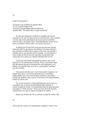 55
Arquivo de riqueza nº 1
As pessoas ricas acreditam na seguinte idéia:
"Eu crio a minha própria vida."
As pessoas de mentalidade pobre acreditam na
seguinte idéia: "Na minha vida, as coisas acontecem."
Se você quer enriquecer, é imperativo acreditar que está no
comando da sua vida, em especial da sua vida financeira. Caso contrário,
você tem uma crença enraizada de que exerce pouco ou nenhum
controle sobre a sua própria vida e, conseqüentemente, de que exerce
pouco ou nenhum controle sobre o seu sucesso financeiro.
Já reparou que em geral são as pessoas que têm uma situação
financeira difícil as que gastam mais dinheiro com jogos lotéricos?
Elas realmente acreditam que a riqueza cairá no seu colo quando as
bolinhas com os seus números forem sorteadas. As vezes passam a
noite coladas na tela da televisão esperando ansiosamente pelo
sorteio para ver se desta vez a fortuna finalmente lhes sorrira.
É claro que todo mundo quer ganhar na loteria e até os ricos
jogam de vez em quando para se divertir. Porém, em primeiro lugar,
eles não gastam uma parte substancial dos seus rendimentos com
bilhetes; em segundo lugar, essa não é a sua principal "estratégia"
para fazer fortuna.
Você precisa acreditar que é você mesmo quem conquista o seu
próprio êxito, que é você mesmo quem promove a sua própria
mediocridade e que é você mesmo quem estabelece a sua própria
batalha pelo dinheiro e pelo sucesso. Consciente ou inconscientemente,
sempre se trata de você.
Em vez de assumirem a responsabilidade pelo que acontece na
sua própria vida, as pessoas de mentalidade pobre preferem se
colocar no papel de vítimas. Um pensamento típico de quem apresenta
esse padrão é: "Pobre de mim." Assim, por força da lei da intenção,
é literalmente isto o que as vítimas conseguem ser: pobres.
Repare que eu disse que elas se colocam no papel de vítimas. Não
56
afirmei que são vítimas. Na minha opinião, ninguém é vítima. Creio
 