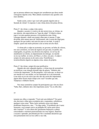 que as pessoas adotam essa imagem por acreditarem que desse modo
conseguem alguma coisa. Mais adiante examinarei essa questão com
mais detalhes.
Sendo assim, como é que você sabe quando alguém está se
fazendo de vítima? A resposta é: uma vítima deixa três pistas óbvias.
Pista nº 1 da vítima: a culpa é dos outros
Quando o assunto é o motivo de não serem ricas, as vitimas, na
sua maioria, são especialistas no "jogo da culpa". O objetivo desse
jogo é ver para quantas pessoas e circunstâncias uma vitima
consegue apontar o dedo sem jamais olhar para si mesma. É algo
divertido, pelo menos para ela. Infelizmente, não é assim tão legal para
qualquer um que tenha a má sorte de estar ao seu lado. A razão é
simples: quem está muito próximo a ela se torna um alvo fácil.
A vítima põe a culpa na economia, no governo, na bolsa de valores,
nos seus corretores, no ramo de negócio em que atua, no patrão, nos
empregados, no gerente, nos diretores da empresa. no serviço de
atendimento ao cliente, no departamento de entregas. no marido
ou na sua mulher, no sócio, em Deus e, é claro, nos pais. A culpa é
sempre de outra pessoa ou de outra coisa. O problema é
invariavelmente alguém ou alguma coisa, nunca ela própria.
Pista nº 2 da vítima: sempre há uma justificativa
Quando não está culpando alguém, a vítima trata de racionalizar
ou justificar a sua situação dizendo algo do gênero: "dinheiro não
é assim tão importante." Eu lhe pergunto: você acha que, se disser ao
seu marido ou à sua mulher, ao seu namorado ou à sua namorada,
à sua sócia ou ao seu sócio que eles não são assim tão importantes,
algum deles ficaria muito tempo com você? Acredito que não.
Tampouco o dinheiro ficaria.
Nos meus seminários sempre há participantes que vêm me dizer:
"Sabe, Harv, dinheiro não é tão importante assim." Eu os olho dire­
57
tamente nos olhos e respondo: "Você está sem dinheiro?" Em geral
eles desviam o olhar para os próprios pés e respondem, cabisbaixos,
qualquer coisa como: "Bem, neste momento estou com alguns
problemas financeiros, mas..." Eu digo então: "O problema não é neste
momento, você sempre esteve na pindaíba OU muito perto disso.
não é mesmo?" A essa altura eles geralmente balançam a cabeça
concordando e retornam pesarosamente aos seus lugares, dispostos
a escutar e aprender, percebendo por fim o resultado desastroso que
esse pensamento tem ou teve sobre a sua vida.
 