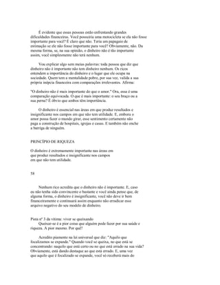 É evidente que essas pessoas estão enfrentando grandes
dificuldades financeiras. Você possuiria uma motocicleta se ela não fosse
importante para você? É claro que não. Teria um papagaio de
estimação se ele não fosse importante para você? Obviamente, não. Da
mesma forma, se, na sua opinião, o dinheiro não é tão importante
assim, você simplesmente não terá nenhum.
Vou explicar algo sem meias palavras: toda pessoa que diz que
dinheiro não é importante não tem dinheiro nenhum. Os ricos
entendem a importância do dinheiro e o lugar que ele ocupa na
sociedade. Quem tem a mentalidade pobre, por sua vez, valida a sua
própria inépcia financeira com comparações irrelevantes. Afirma:
"O dinheiro não é mais importante do que o amor." Ora, essa é uma
comparação equivocada. O que é mais importante: o seu braço ou a
sua perna? É óbvio que ambos têm importância.
O dinheiro é essencial nas áreas em que produz resultados e
insignificante nos campos em que não tem utilidade. E, embora o
amor possa fazer o mundo girar, esse sentimento certamente não
paga a construção de hospitais, igrejas e casas. E também não enche
a barriga de ninguém.
PRINCÍPIO DE RIQUEZA
O dinheiro é extremamente importante nas áreas em
que produz resultados e insignificante nos campos
em que não tem utilidade.
58
Nenhum rico acredita que o dinheiro não é importante. E, caso
eu não tenha sido convincente o bastante e você ainda pense que, de
alguma forma, o dinheiro é insignificante, você não deve ir bem
financeiramente e continuará assim enquanto não erradicar esse
arquivo negativo do seu modelo de dinheiro.
Pista nº 3 da vitima: viver se queixando
Queixar­se é a pior coisa que alguém pode fazer por sua saúde e
riqueza. A pior mesmo. Por quê?
Acredito piamente na lei universal que diz: "Aquilo que
focalizamos se expande." Quando você se queixa, no que está se
concentrando: naquilo que está certo ou no que está errado na sua vida?
Obviamente, está dando destaque ao que está errado. E, uma vez
que aquilo que é focalizado se expande, você só receberá mais do
 