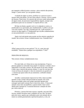 por enquanto a idéia de atrair o sucesso ­ para a maioria das pessoas,
atingir o "ponto morto" já é um grande começo.
A atitude de culpar os outros, justificar­se e queixar­se tem o
mesmo efeito das pílulas. Só serve para reduzir o estresse. Alivia a tensão
do fracasso. Pense nisso. Se a pessoa não estivesse sendo malsucedida
de algum modo, ela precisaria responsabilizar alguém, arranjar uma
justificativa para isso ou reclamar? A resposta óbvia é: não.
De hoje em diante, quando você se vir culpando os outros, se
justificando ou se queixando, pare imediatamente. Lembre­se de que
você está criando a sua vida e atraindo para ela, a todo momento, o
sucesso ou algo negativo. É fundamental que escolha cuidadosamente
os seus pensamentos e as suas palavras.
Agora você está pronto para escutar um dos maiores segredos do
mundo: não existem vítimas verdadeiramente ricas. Entendeu bem?
60
Afinal, quem ouviria as suas queixas? "Ai, ai, o meu iate está
arranhado." Diante disso, qualquer um responderia: "E daí?"
PRINCÍPIO DE RIQUEZA
Não existem vitimas verdadeiramente ricas.
Por outro lado, ser vítima tem as suas recompensas. O que as
pessoas ganham se colocando nesse papel? A resposta é: atenção. Isso é
importante? Com toda a certeza. De uma forma ou de outra, atenção
é tudo o que a maioria das pessoas almeja. E o que faz com que elas
vivam em busca de atenção é o fato de cometerem um grande erro
­ o mesmo que quase todos nós já cometemos: confundir atenção
com amor.
Acredite: é praticamente impossível ser feliz e bem­sucedido
quando se está o tempo todo precisando de atenção. Por causa
dessa necessidade, quem está sempre querendo agradar para
conseguir aprovação costuma ficar à mercê dos outros. A busca por
atenção causa mais um problema: a pessoa tende a fazer coisas
idiotas para consegui­la. É essencial dissociar a atenção do amor
por vários motivos.
Primeiro, a pessoa fará mais sucesso; segundo, será mais feliz;
terceiro, poderá encontrar amor verdadeiro na sua vida. Na maior
parte dos casos, aqueles que confundem amor com atenção não se
amam no sentido genuinamente espiritual da palavra, e sim, em
 