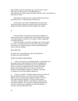 larga medida, a partir do seu próprio ego, como na frase "eu amo
tudo o que você faz por mim". Conseqüentemente, o
relacionamento diz respeito apenas ao próprio indivíduo, não à outra pessoa ou,
pelo menos, às duas.
Dissociando a atenção do amor, a pessoa se liberta para amar o
outro pelo que ele é, e não pelo que ele faz para ela.
Como já disse, uma vítima verdadeiramente rica não existe.
Assim, para poder continuar nesse papel, quem está em busca de
atenção faz questão absoluta de nunca enriquecer de verdade.
61
É hora de decidir. Você pode ser uma vítima ou alguém rico,
jamais as duas coisas ao mesmo tempo. Preste atenção: toda vez que
você culpar alguém, se justificar ou se queixar, estará se degolando
em termos financeiros.
É hora de resgatar o seu poder e reconhecer que você cria tudo o
que existe e o que não existe na sua vida. Observe que você produz
a sua riqueza, a sua falta de riqueza e todas as possibilidades que
estão no meio do caminho.
DECLARAÇÃO
Eu mesmo crio o meu próprio grau de sucesso financeiro.
Eu tenho uma mente milionária!
AÇÕES DA MENTE MILIONÁRIA
1. Toda vez que você se vir culpando alguém, se justificando ou se
queixando, passe o dedo indicador na frente da sua garganta no
sentido horizontal para se lembrar de que esse comportamento
pode vir a causar a sua degola financeira. Embora esse gesto
pareça rude, ele não é pior do que o mal que você faz a si
próprio ao responsabilizar as pessoas, se justificar e reclamar,
e o ajudará a se livrar desses hábitos destrutivos.
2. Faça um "controle". Ao final de cada dia, liste por escrito um
fato que tenha sido positivo e outro que tenha sido negativo.
Depois, escreva a resposta para a seguinte pergunta: "Como eu
criei cada uma dessas situações?" Se houver outras pessoas
envolvidas, responda: "Qual foi o meu papel na criação de cada
uma dessas situações?" Esse exercício o manterá responsável por
sua vida e consciente das estratégias que estão funcionando a
seu favor e das que estão contra você.
62
 