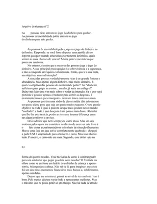 Arquivo de riqueza nº 2
As pessoas ricas entram no jogo do dinheiro para ganhar.
As pessoas de mentalidade pobre entram no jogo
do dinheiro para não perder.
As pessoas de mentalidade pobre jogam o jogo do dinheiro na
defensiva. Responda: se você fosse disputar uma partida de um
esporte qualquer usando uma tática estritamente defensiva, quais
seriam as suas chances de vencer? Muita gente concordaria que
pouca ou nenhuma.
No entanto, é assim que a maioria das pessoas joga o jogo do
dinheiro. A sua principal preocupação é a sobrevivência e a segurança,
e não a conquista de riqueza e abundância. Então, qual é a sua meta,
seu objetivo, sua real intenção?
A meta das pessoas verdadeiramente ricas é ter grande fortuna e
abundância. Não apenas algum dinheiro, mas muito dinheiro. E
qual é o objetivo das pessoas de mentalidade pobre? Ter "dinheiro
suficiente para pagar as contas... em dia, já seria um milagre!"
Deixe­me falar uma vez mais sobre o poder da intenção. Se o que você
pretende é possuir apenas o bastante para cobrir as despesas, é
exatamente isso o que conseguirá ­ nem um único centavo a mais.
As pessoas que têm uma visão de classe média dão pelo menos
um passo além, pena que seja um passo muito pequeno. O seu grande
objetivo na vida é igual à palavra de que mais gostam neste mundo:
"conforto", e tudo o que desejam é um pouco mais disso. Odeio ter
que lhe dar esta noticia, porém existe uma imensa diferença entre
ter algum conforto e ser rico.
Devo admitir que nem sempre eu soube disso. Mas um dos
motivos pelos quais me considero no direito de escrever este livro é
o fato de ter experimentado os três níveis de situação financeira.
Houve uma fase em que estive completamente quebrado ­ cheguei
a pedir US$ 1 emprestado para abastecer o carro. Mas isso não foi
tudo. Primeiro, o carro não era meu. Segundo, esse dólar veio na
63
forma de quatro moedas. Você faz idéia de como é constrangedor
para um adulto ter que pagar gasolina com moedas? O frentista me
olhou como se eu fosse um ladrão de cofrinho de criança e apenas
sorriu, balançando a cabeça. Não sei se dá para imaginar, mas esse
foi um dos meus momentos financeiros mais baixos e, infelizmente,
apenas um deles.
Depois que me estruturei, passei ao nível de ter conforto. Isso é
bom. Pelo menos dá para variar indo a restaurantes melhores. Mas
o máximo que eu podia pedir ali era frango. Não há nada de errado
 