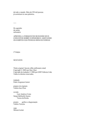 de todo o mundo. Mais de 250 mil pessoas
já assistiram às suas palestras.
___
Os segredos
da mente
milionária
APRENDA A ENRIQUECER MUDANDO SEUS
CONCEITOS SOBRE O DINHEIRO E ADOTANDO
OS HÁBITOS DAS PESSOAS BEM­SUCEDIDAS
2ª Edição
SEXTANTE
Título original: Secrets ofthe millionaire mind
Copyright © 2005 por Harv Eker
Copyright da tradução © 2006 por GMT Editores Ltda.
Todos os direitos reservados.
tradução
Pedro Jorgensen Junior
preparo de originais
Valéria Inez Prest
revisão
Luis Américo Costa
Sérgio Bellinello Soares
Tereza da Rocha
projeto gráfico e diagramação
Valéria Teixeira
capa
Miriam Lerner
 