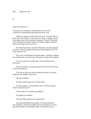 Obs.: Frango não vale.
65
Arquivo de riqueza nº 3
As pessoas ricas assumem o compromisso de serem ricas.
As pessoas de mentalidade pobre gostariam de ser ricas.
Pergunte as pessoas se elas querem ser ricas. A maioria delas vai
pensar que você é doido. "É claro que sim", dirão. A verdade, porém,
é que quase todas elas não desejam enriquecer. Por quê? Porque têm
no seu subconsciente muitos arquivos dc riqueza negativos que lhes
dizem que há algo errado em ser rico.
No Seminário Intensivo da Mente Milionária, uma das perguntas
que faço é: quais são algumas das possíveis desvantagens de ser rico
ou de tentar ser rico?
Veja o que os participantes costumam dizer e verifique se alguma
das respostas tem a ver com o que você pensa a respeito dessa questão.
"E se eu me der bem e perder tudo? Aí serei realmente um
fracassado."
"Nunca vou saber se as pessoas gostam de mim por mim mesmo
ou pelo meu dinheiro."
"Vou cair na faixa mais alta do imposto de renda e ter que dar
metade do meu dinheiro ao governo.
"Dá muito trabalho."
"O esforço pode acabar com a minha saúde."
"Os meus amigos e a minha família vão me criticar, dizendo:
"Quem você pensa que é?"
"Todo mundo vai me pedir uma ajudinha."
"Eu poderia ser roubado."
"Os meus filhos poderiam ser seqüestrados."
uma responsabilidade muito grande. Terei que administrar
rios de dinheiro. Precisarei entender tudo de investimentos. Vou ter
que me preocupar com estratégias fiscais e proteção de ativos e
 