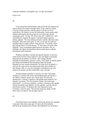 contratar contadores e advogados caros. Ai, que coisa chata!"
E por aí vai.
66
Como mencionei anteriormente, cada um de nós tem arquivos de
riqueza dentro do armário chamado mente. Esses arquivos contêm
as nossas crenças pessoais, uma das quais é a de que ser rico é
maravilhoso. No entanto, no caso de muita gente, nessas pastas estão
também informações que dizem que ser rico talvez não seja tão
espetacular assim. ‘Ju seja, CS>J.S pc>suas tcfl 1 1]kfl5d~cI1> mwi
contraditórias a respeito da riqueza. Uma parte desses registros
afirma, radiante: "Ter mais dinheiro tornaria a minha vida muito mais
divertida." Mas outra parte grita: "É, mas vou ter que me matar de
trabalhar! Qual é a graça, então?" Uma parte diz: "Vou poder viajar
pelo mundo inteiro." E outra destaca: "É, mas todos vão querer uma
ajudinha." Essas contradições podem parecer inocentes, mas, na
realidade, são alguns dos principais motivos pelos quais a maioria
das pessoas nunca enriquece.
Podemos considerar a questão da seguinte maneira. O universo
(outra forma de dizer "força superior"), que está ligado a um grande
departamento de pedidos via correio, está o tempo todo lhe
enviando acontecimentos, pessoas e coisas. Você "pede" (e recebe) aquilo
que deseja encaminhando­lhe mensagens cheias de energia
baseadas nas suas crenças dominantes. Por força da lei da atração, o
universo faz o que está ao seu alcance para dizer sim e atende aos
seus desejos. Mas, se você tem mensagens contraditórias nos seus
arquivos de riqueza, ele não compreende o que você quer.
Em determinado momento, o universo ouve que você deseja
enriquecer e começa a lhe enviar oportunidades para que alcance o
seu objetivo. Depois, porém, ele o escuta dizer "Os ricos são
gananciosos" e começa a ajudá­lo a não ganhar muito dinheiro. Em
seguida, você pensa: "Ser rico tornaria a minha vida muito mais
interessante"; e o universo, perplexo e confuso, recomeça a lhe mandar
chances de ganhar mais dinheiro. No dia seguinte, você não está de
bom humor e pensa: "O dinheiro não é tão importante assim.
Frustrado, o universo grita: "Dá um jeito nessa sua cabeça. Eu lhe
darei o que você quiser, mas me diga o que é!"
67
O principal motivo que impede a maioria das pessoas de conseguir
o que quer é não saber o que quer. Os ricos não têm nenhuma
dúvida de que almejam fazer fortuna. São inabaláveis no seu desejo e
 